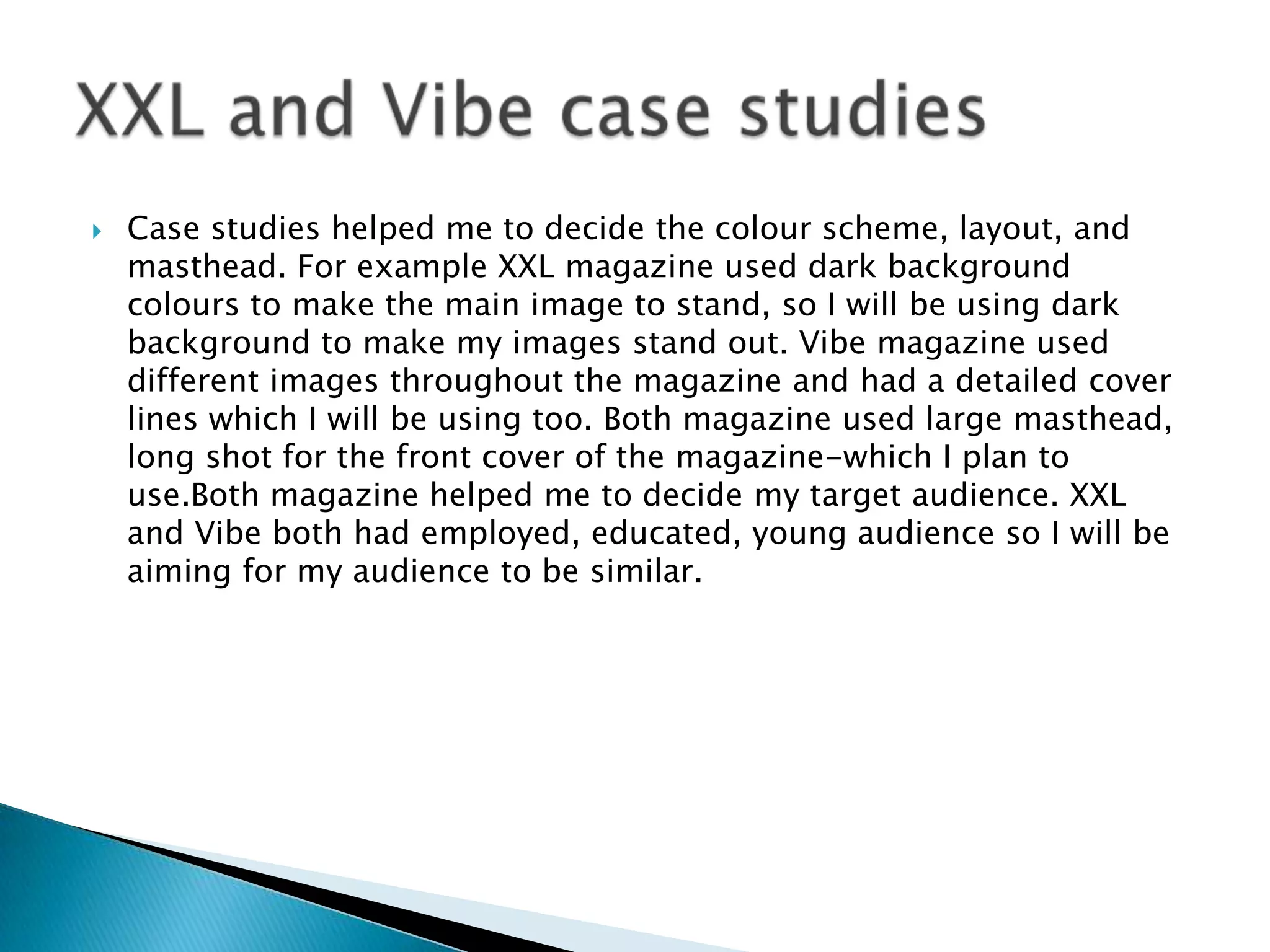    Case studies helped me to decide the colour scheme, layout, and
    masthead. For example XXL magazine used dark background
    colours to make the main image to stand, so I will be using dark
    background to make my images stand out. Vibe magazine used
    different images throughout the magazine and had a detailed cover
    lines which I will be using too. Both magazine used large masthead,
    long shot for the front cover of the magazine-which I plan to
    use.Both magazine helped me to decide my target audience. XXL
    and Vibe both had employed, educated, young audience so I will be
    aiming for my audience to be similar.
 