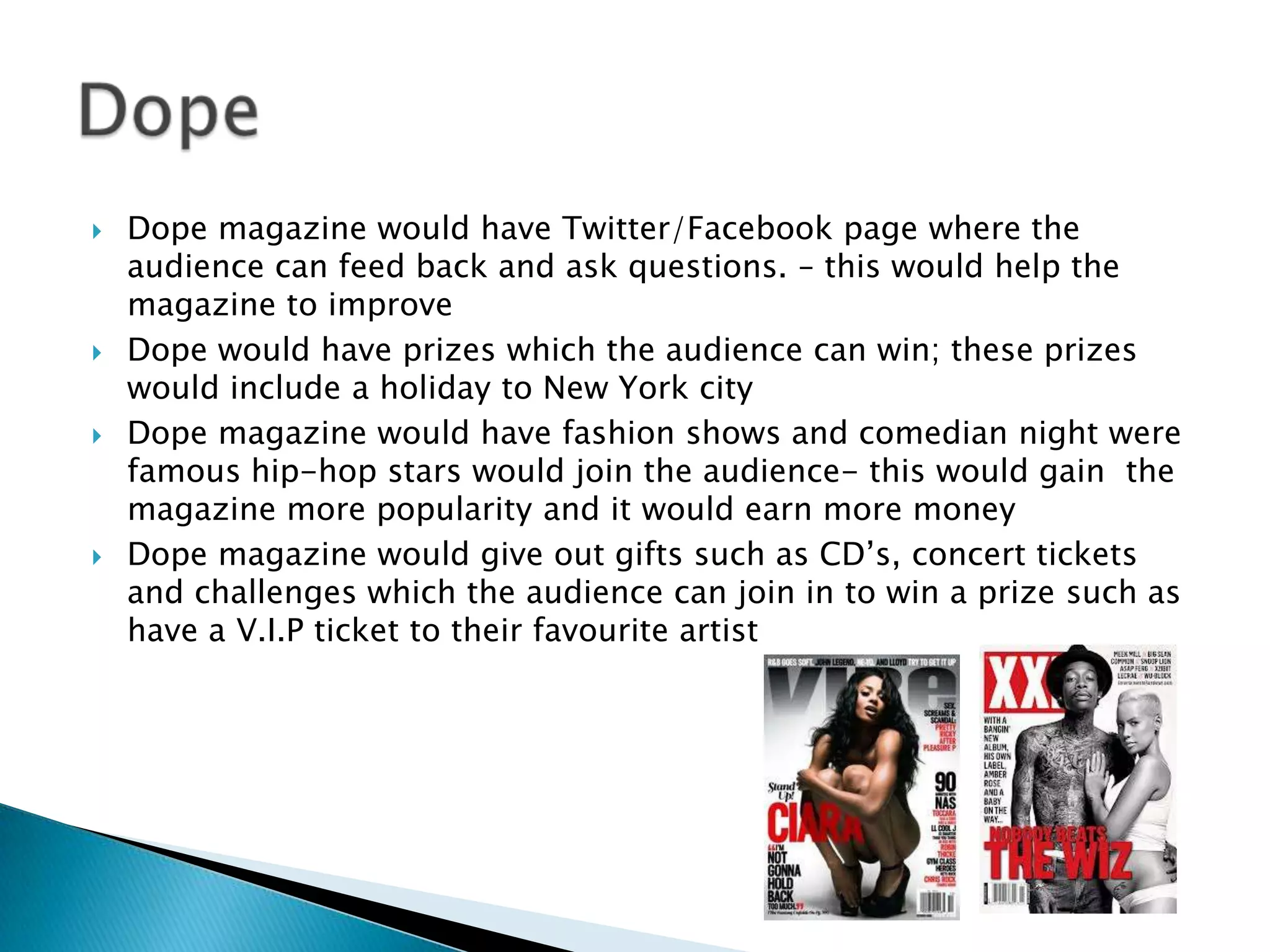   Dope magazine would have Twitter/Facebook page where the
    audience can feed back and ask questions. – this would help the
    magazine to improve
   Dope would have prizes which the audience can win; these prizes
    would include a holiday to New York city
   Dope magazine would have fashion shows and comedian night were
    famous hip-hop stars would join the audience- this would gain the
    magazine more popularity and it would earn more money
   Dope magazine would give out gifts such as CD’s, concert tickets
    and challenges which the audience can join in to win a prize such as
    have a V.I.P ticket to their favourite artist
 