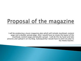 I will be producing a music magazine plan which will include masthead, content
     page and a double spread page. Also I would have to create the layout of the
       masthead, content page and double spread- I will do this by hand and take
pictures and upload it on my blog. Subsequently I would have to pitch my plan to
                                                               my media teacher.
 