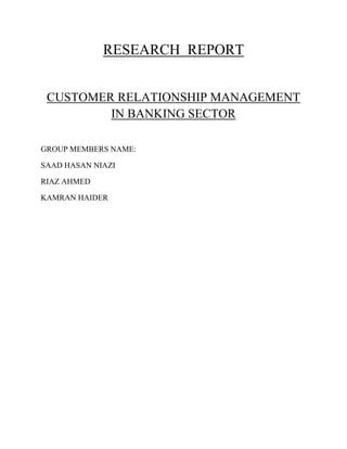 RESEARCH REPORT
CUSTOMER RELATIONSHIP MANAGEMENT
IN BANKING SECTOR
GROUP MEMBERS NAME:
SAAD HASAN NIAZI
RIAZ AHMED
KAMRAN HAIDER
 