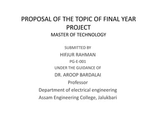 PROPOSAL OF THE TOPIC OF FINAL YEAR
PROJECT
MASTER OF TECHNOLOGY
SUBMITTED BY
HIFJUR RAHMAN
PG-E-001
UNDER THE GUIDANCE OF
DR. AROOP BARDALAI
Professor
Department of electrical engineering
Assam Engineering College, Jalukbari
 