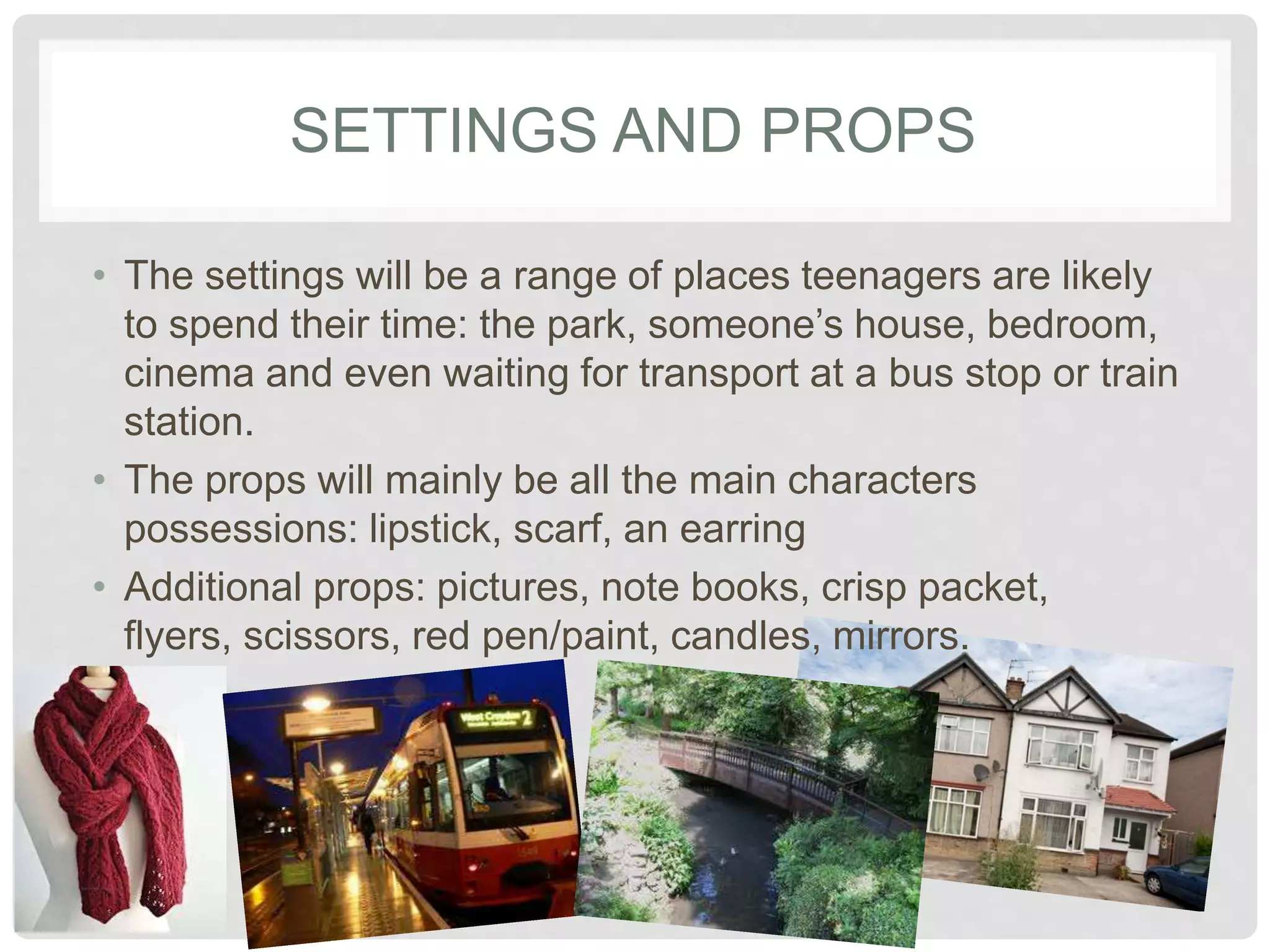 SETTINGS AND PROPS 
• The settings will be a range of places teenagers are 
likely to spend their time: the park, someone’s house, 
bedroom, cinema and even waiting for transport at a 
bus stop or train station. 
• The props will mainly be all the main characters 
possessions: lipstick, scarf, an earring 
• Additional props: pictures, note books, crisp packet, 
flyers, scissors, red pen/paint, candles, mirrors. 
 