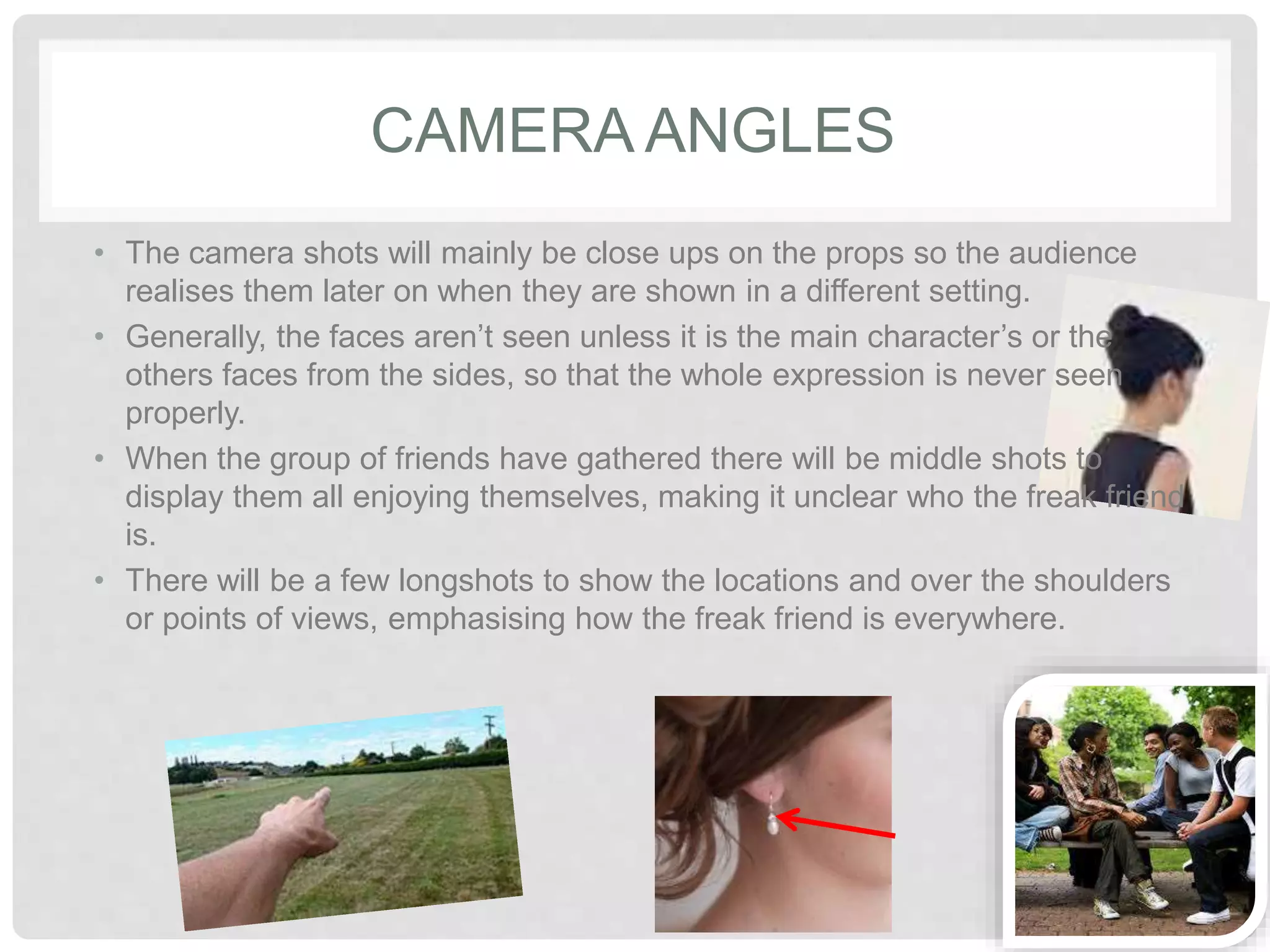 CAMERA ANGLES 
• The camera shots will mainly be close ups on the props so the 
audience realises them later on when they are shown in a different 
setting. 
• Generally, the faces aren’t seen unless it is the main character’s or 
the others faces from the sides, so that the whole expression is never 
seen properly. 
• When the group of friends have gathered there will be middle shots 
to display them all enjoying themselves, making it unclear who the 
freak friend is. 
• There will be a few longshots to show the locations and over the 
shoulders or points of views, emphasising how the freak friend is 
everywhere. 
 