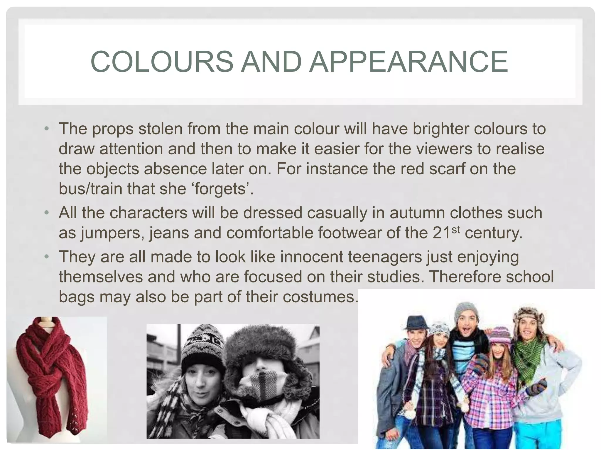 COLOURS AND APPEARANCE 
• The props stolen from the main colour will have brighter 
colours to draw attention and then to make it easier for the 
viewers to realise the objects absence later on. For instance 
the red scarf on the bus/train that she ‘forgets’. 
• All the characters will be dressed casually in autumn clothes 
such as jumpers, jeans and comfortable footwear of the 21st 
century. 
• They are all made to look like innocent teenagers just enjoying 
themselves and who are focused on their studies. Therefore 
school bags may also be part of their costumes. 
 