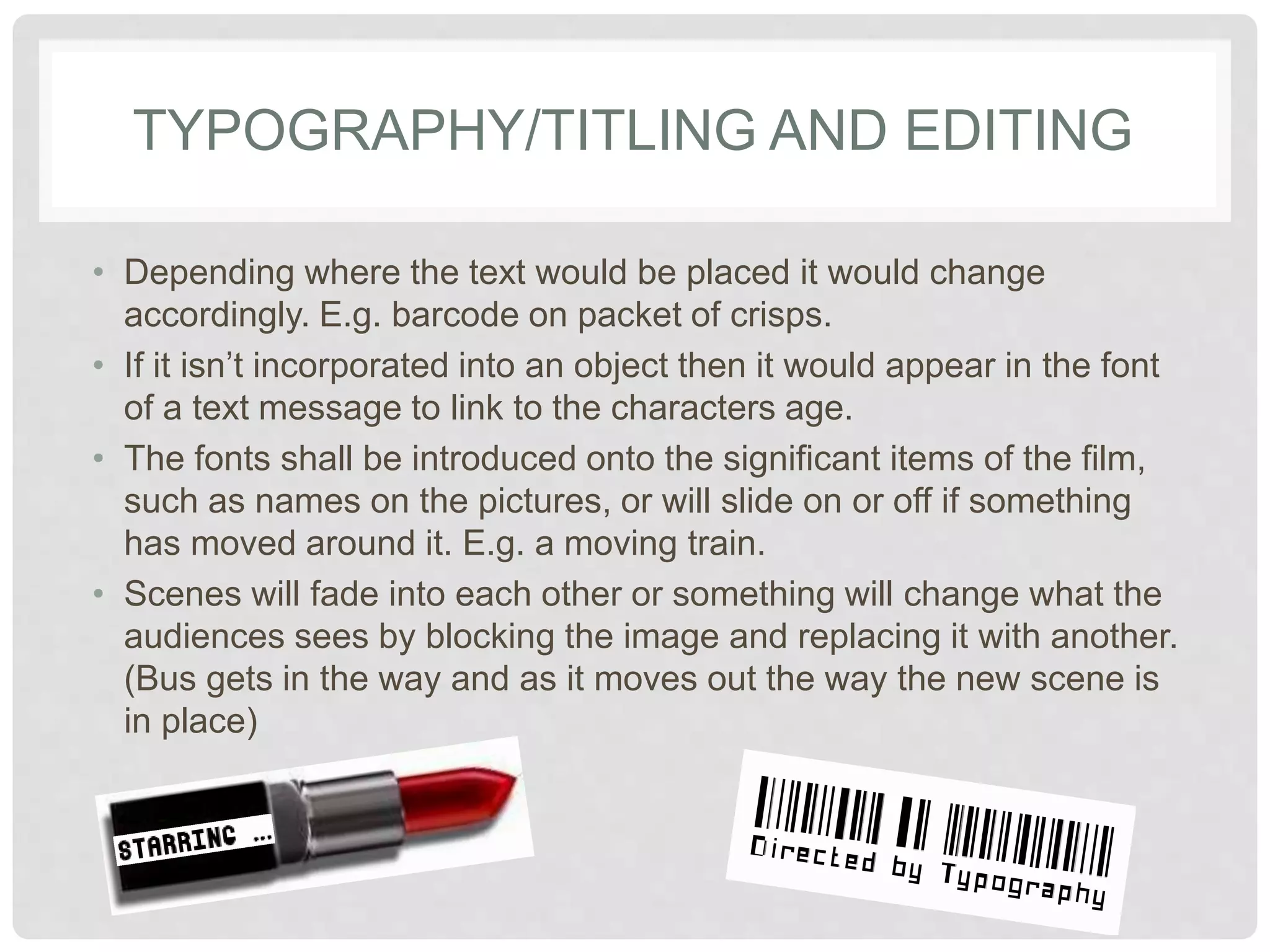 TYPOGRAPHY/TITLING AND EDITING 
• Depending where the text would be placed it would change 
accordingly. E.g. barcode on packet of crisps. 
• If it isn’t incorporated into an object then it would appear in 
the font of a text message to link to the characters age. 
• The fonts shall be introduced onto the significant items of the 
film, such as names on the pictures, or will slide on or off if 
something has moved around it. E.g. a moving train. 
• Scenes will fade into each other or something will change 
what the audiences sees by blocking the image and 
replacing it with another. (Bus gets in the way and as it moves 
out the way the new scene is in place) 
 