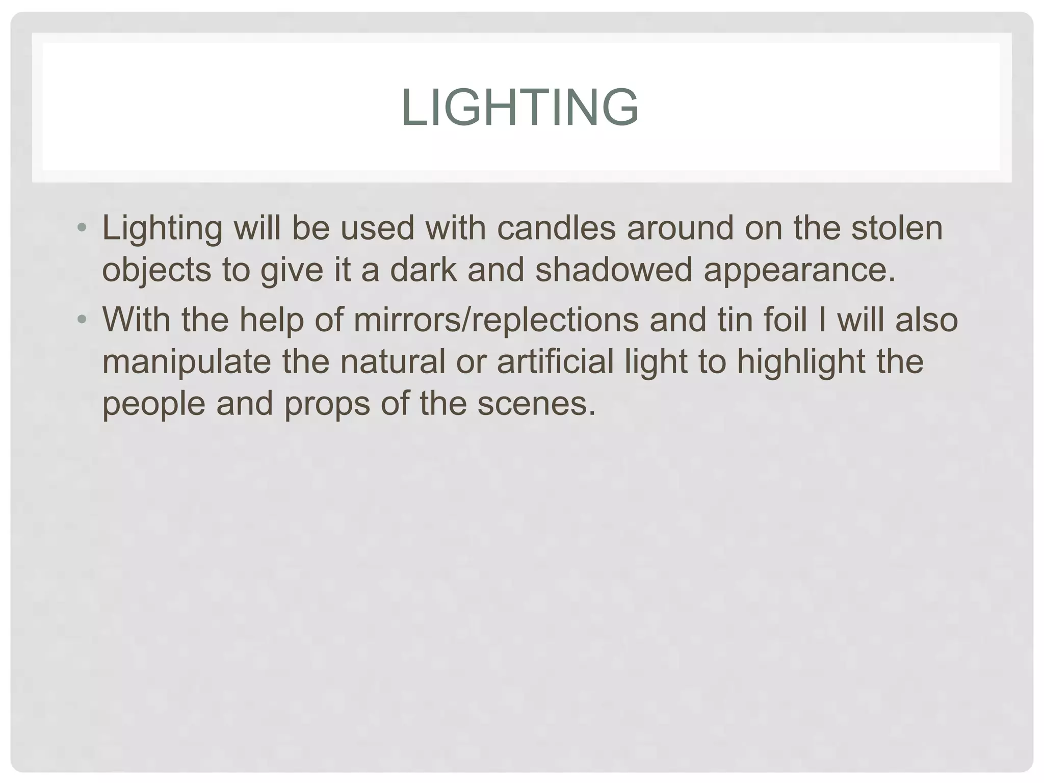 LIGHTING 
• Lighting will be used with candles around on the 
stolen objects to give it a dark and shadowed 
appearance. 
• With the help of mirrors/reflections and tin foil I will 
also manipulate the natural or artificial light to 
highlight the people and props of the scenes. 
 