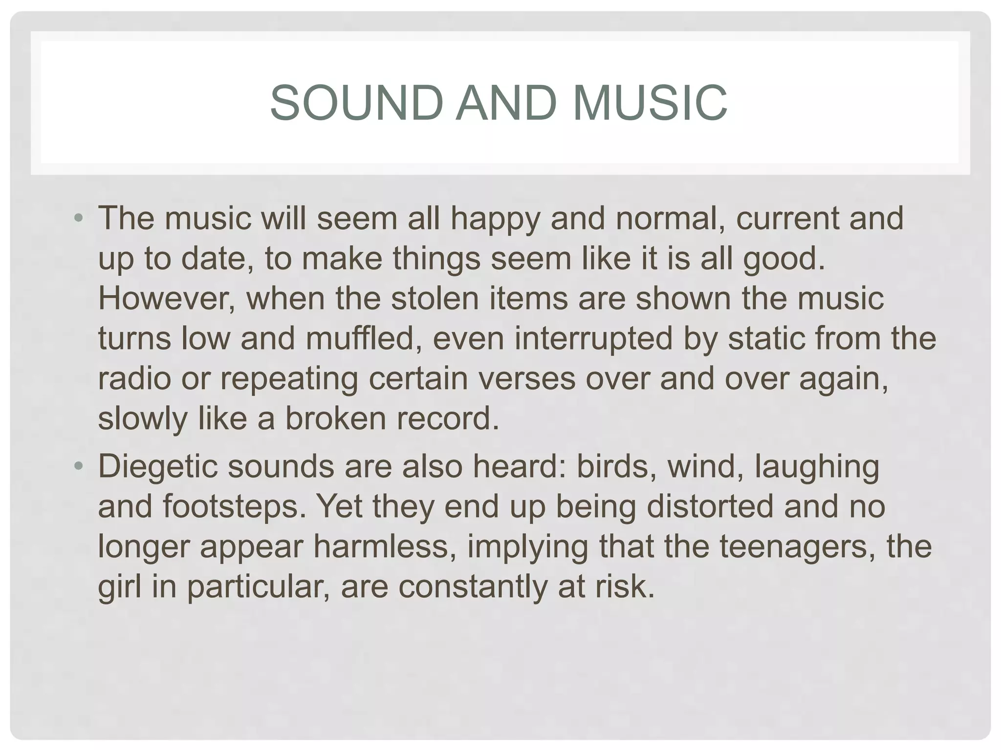SOUND AND MUSIC 
• The music will seem all happy and normal, current 
and up to date, to make things seem like it is all 
good. However, when the stolen items are shown 
the music turns low and muffled, even interrupted 
by static from the radio or repeating certain verses 
over and over again, slowly like a broken record. 
• Diegetic sounds are also heard: birds, wind, 
laughing and footsteps. Yet they end up being 
distorted and no longer appear harmless, implying 
that the teenagers, the girl in particular, are 
constantly at risk. 
