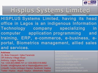 HISPLUS Systems Limited, having its head
office in Lagos is an indigenous Information
Technology     company      specializing   in
computer     application programming     and
training, ERP, e-commerce, e-business, e-
portal, Biometrics management, allied sales
and services.
Address                                                   Websites
2b, Bola Crescent / Ajike Faramobi                        www.hisplus.net
Off Anthony Village Road
                                                          www.computervillagemall.com
Anthony, Lagos. Nigeria
Tel: +234-803-8888-701 or +234-808-518-6662               www.erp-nigeria.com
Emails: info@hisplus.net or hisplus@yahoo.com             www.schoolnigeria.com
LinkedIn: tunde omitogun hisplus; facebook: hisplus       www.packageidentity.com
Twitter: hisplus ; skype: hisplus ; slideshare: hisplus   www.politicalmobilization.com
 
