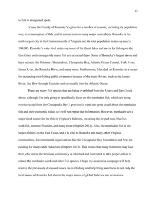12
to fish in designated spots.
I chose the County of Roanoke Virginia for a number of reasons, including its population
size, its consumption of fish, and its connections to many major watersheds. Roanoke is the
tenth-largest city in the Commonwealth of Virginia and its total population makes up nearly
100,000. Roanoke’s watershed makes up some of the finest lakes and rivers for fishing on the
East Coast and consequently many fish are extracted there. Some of Roanoke’s largest rivers and
bays include: the Potomac- Shenandoah, Chesapeake Bay, Atlantic Ocean Coastal, York River,
James River, the Roanoke River, and many more. Furthermore, I decided on Roanoke as a means
for expanding overfishing public awareness because of the many Rivers, such as the James
River, that flow through Roanoke and eventually into the Atlantic Ocean.
There are many fish species that are being overfished from the Rivers and Bays listed
above, although I’m only going to specifically focus on the menhaden fish, which are being
overharvested from the Chesapeake Bay. I previously went into great detail about the menhaden
fish and their economic value, so I will not repeat that information. However, menhaden are a
major food source for the fish in Virginia’s fisheries, including the striped bass, bluefish,
weakfish, summer flounder, and many more (Stephen 2012). Also, the menhaden fish is the
largest fishery on the East Coast, and it is vital to Roanoke and many other Virginia
communities. Environmental organizations like the Chesapeake Bay Foundation and Pew are
pushing for sharp catch reductions (Stephen 2012). This means that many fishermen may lose
their jobs unless the Roanoke community is informed and motivated to take proper action to
reduce the menhaden catch and other fish species. I hope my awareness campaign will help
resolve the previously discussed issues on overfishing and help bring awareness to not only the
local issues of Roanoke but also to the major issues of global fisheries and economies.
 