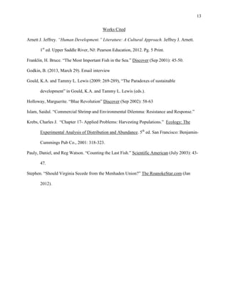 13
Works Cited
Arnett J. Jeffrey. “Human Development.” Literature: A Cultural Approach. Jeffrey J. Arnett.
1st
ed. Upper Saddle River, NJ: Pearson Education, 2012. Pg. 5 Print.
Franklin, H. Bruce. “The Most Important Fish in the Sea.” Discover (Sep 2001): 45-50.
Godkin, B. (2013, March 29). Email interview
Gould, K.A. and Tammy L. Lewis (2009: 269-289), “The Paradoxes of sustainable
development” in Gould, K.A. and Tammy L. Lewis (eds.).
Holloway, Marguerite. “Blue Revolution” Discover (Sep 2002): 58-63
Islam, Saidul. “Commercial Shrimp and Environmental Dilemma: Resistance and Response.”
Krebs, Charles J. “Chapter 17- Applied Problems: Harvesting Populations.” Ecology: The
Experimental Analysis of Distribution and Abundance. 5th
ed. San Francisco: Benjamin-
Cummings Pub Co., 2001: 318-323.
Pauly, Daniel, and Reg Watson. “Counting the Last Fish.” Scientific American (July 2003): 43-
47.
Stephen. “Should Virginia Secede from the Menhaden Union?” The RoanokeStar.com (Jan
2012).
 
