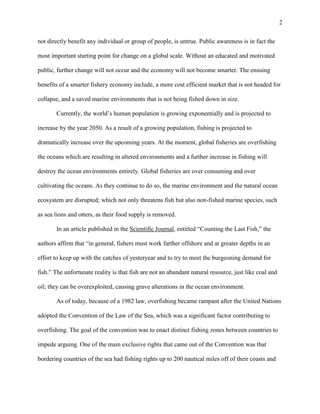 2
not directly benefit any individual or group of people, is untrue. Public awareness is in fact the
most important starting point for change on a global scale. Without an educated and motivated
public, further change will not occur and the economy will not become smarter. The ensuing
benefits of a smarter fishery economy include, a more cost efficient market that is not headed for
collapse, and a saved marine environments that is not being fished down in size.
Currently, the world’s human population is growing exponentially and is projected to
increase by the year 2050. As a result of a growing population, fishing is projected to
dramatically increase over the upcoming years. At the moment, global fisheries are overfishing
the oceans which are resulting in altered environments and a further increase in fishing will
destroy the ocean environments entirely. Global fisheries are over consuming and over
cultivating the oceans. As they continue to do so, the marine environment and the natural ocean
ecosystem are disrupted; which not only threatens fish but also non-fished marine species, such
as sea lions and otters, as their food supply is removed.
In an article published in the Scientific Journal, entitled “Counting the Last Fish,” the
authors affirm that “in general, fishers must work farther offshore and at greater depths in an
effort to keep up with the catches of yesteryear and to try to meet the burgeoning demand for
fish.” The unfortunate reality is that fish are not an abundant natural resource, just like coal and
oil; they can be overexploited, causing grave alterations in the ocean environment.
As of today, because of a 1982 law, overfishing became rampant after the United Nations
adopted the Convention of the Law of the Sea, which was a significant factor contributing to
overfishing. The goal of the convention was to enact distinct fishing zones between countries to
impede arguing. One of the main exclusive rights that came out of the Convention was that
bordering countries of the sea had fishing rights up to 200 nautical miles off of their coasts and
 