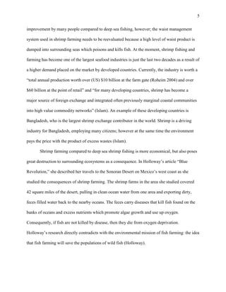 5
improvement by many people compared to deep sea fishing, however; the waist management
system used in shrimp farming needs to be reevaluated because a high level of waist product is
dumped into surrounding seas which poisons and kills fish. At the moment, shrimp fishing and
farming has become one of the largest seafood industries is just the last two decades as a result of
a higher demand placed on the market by developed countries. Currently, the industry is worth a
“total annual production worth over (US) $10 billion at the farm gate (Roheim 2004) and over
$60 billion at the point of retail” and “for many developing countries, shrimp has become a
major source of foreign exchange and integrated often previously marginal coastal communities
into high value commodity networks” (Islam). An example of these developing countries is
Bangladesh, who is the largest shrimp exchange contributor in the world. Shrimp is a driving
industry for Bangladesh, employing many citizens; however at the same time the environment
pays the price with the product of excess wastes (Islam).
Shrimp farming compared to deep sea shrimp fishing is more economical, but also poses
great destruction to surrounding ecosystems as a consequence. In Holloway’s article “Blue
Revolution,” she described her travels to the Sonoran Desert on Mexico’s west coast as she
studied the consequences of shrimp farming. The shrimp farms in the area she studied covered
42 square miles of the desert, pulling in clean ocean water from one area and exporting dirty,
feces filled water back to the nearby oceans. The feces carry diseases that kill fish found on the
banks of oceans and excess nutrients which promote algae growth and use up oxygen.
Consequently, if fish are not killed by disease, then they die from oxygen deprivation.
Holloway’s research directly contradicts with the environmental mission of fish farming: the idea
that fish farming will save the populations of wild fish (Holloway).
 