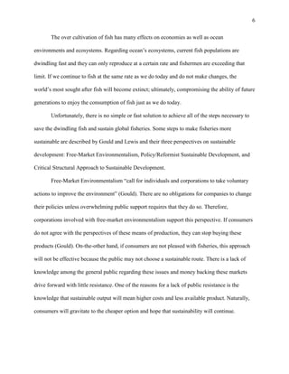 6
The over cultivation of fish has many effects on economies as well as ocean
environments and ecosystems. Regarding ocean’s ecosystems, current fish populations are
dwindling fast and they can only reproduce at a certain rate and fishermen are exceeding that
limit. If we continue to fish at the same rate as we do today and do not make changes, the
world’s most sought after fish will become extinct; ultimately, compromising the ability of future
generations to enjoy the consumption of fish just as we do today.
Unfortunately, there is no simple or fast solution to achieve all of the steps necessary to
save the dwindling fish and sustain global fisheries. Some steps to make fisheries more
sustainable are described by Gould and Lewis and their three perspectives on sustainable
development: Free-Market Environmentalism, Policy/Reformist Sustainable Development, and
Critical Structural Approach to Sustainable Development.
Free-Market Environmentalism “call for individuals and corporations to take voluntary
actions to improve the environment” (Gould). There are no obligations for companies to change
their policies unless overwhelming public support requires that they do so. Therefore,
corporations involved with free-market environmentalism support this perspective. If consumers
do not agree with the perspectives of these means of production, they can stop buying these
products (Gould). On-the-other hand, if consumers are not pleased with fisheries, this approach
will not be effective because the public may not choose a sustainable route. There is a lack of
knowledge among the general public regarding these issues and money backing these markets
drive forward with little resistance. One of the reasons for a lack of public resistance is the
knowledge that sustainable output will mean higher costs and less available product. Naturally,
consumers will gravitate to the cheaper option and hope that sustainability will continue.
 
