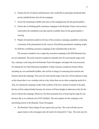 9
6. Finalize the list of schools and businesses who would like to participate and break them
up into scheduled time slots for the campaign.
7. Assess the remaining available time slots on the campaign day (for the general public).
8. Feature the overfishing public awareness campaign in the Roanoke Times event section a
week before the scheduled event date and the available times for the general public’s
viewing.
9. Prepare all materials needed on the day of the awareness campaign, pamphlets containing
a summary of the presentation for the viewers, PowerPoint presentation/ speaking scripts.
10. Hold the overfishing awareness campaign on the scheduled date at the Zoo.
The resources needed to run a single day awareness campaign at the Mill Mountain Zoo
are not substantial. The main resources needed are monetary fees for reserving the stage at the
Zoo, running a week long ad in the Roanoke Times Newspaper, and paper/ink costs necessary
for making the two fold information pamphlets. Further resources needed are human efforts,
including my own and Bambi Godkin, who will be in charge of contacting local schools and
business about the campaign. The costs for reserving the stage at the Zoo will be reduced as long
as the chosen date is on a weekday and on a day where there are no other competing needs for it.
Also, by running the campaign inside of the confines of the Zoo, instead of outside in the park,
the fees will be reduced further because all viewers will have bought an admission ticket for the
Zoo to witness the campaign. Moreover, the final estimated costs of reserving the stage for one
business day is at a reduced cost of $55 (Godkin). The next expense for the campaign is the
advertising section in the Roanoke Times Newspaper.
The Roanoke Times charges $3 per square inch, per day. The event will take up two
square inches in the newspaper and will need to be featured for 7 days. The total costs for
 