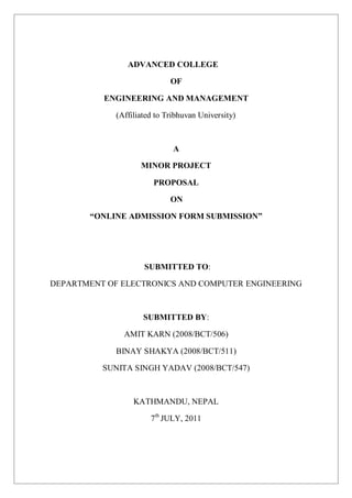 ADVANCED COLLEGE
OF
ENGINEERING AND MANAGEMENT
(Affiliated to Tribhuvan University)
A
MINOR PROJECT
PROPOSAL
ON
“ONLINE ADMISSION FORM SUBMISSION”
SUBMITTED TO:
DEPARTMENT OF ELECTRONICS AND COMPUTER ENGINEERING
SUBMITTED BY:
AMIT KARN (2008/BCT/506)
BINAY SHAKYA (2008/BCT/511)
SUNITA SINGH YADAV (2008/BCT/547)
KATHMANDU, NEPAL
7th
JULY, 2011
 