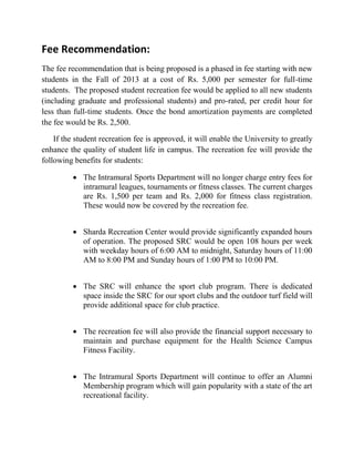 Fee Recommendation:
The fee recommendation that is being proposed is a phased in fee starting with new
students in the Fall of 2013 at a cost of Rs. 5,000 per semester for full-time
students. The proposed student recreation fee would be applied to all new students
(including graduate and professional students) and pro-rated, per credit hour for
less than full-time students. Once the bond amortization payments are completed
the fee would be Rs. 2,500.
If the student recreation fee is approved, it will enable the University to greatly
enhance the quality of student life in campus. The recreation fee will provide the
following benefits for students:
 The Intramural Sports Department will no longer charge entry fees for
intramural leagues, tournaments or fitness classes. The current charges
are Rs. 1,500 per team and Rs. 2,000 for fitness class registration.
These would now be covered by the recreation fee.
 Sharda Recreation Center would provide significantly expanded hours
of operation. The proposed SRC would be open 108 hours per week
with weekday hours of 6:00 AM to midnight, Saturday hours of 11:00
AM to 8:00 PM and Sunday hours of 1:00 PM to 10:00 PM.
 The SRC will enhance the sport club program. There is dedicated
space inside the SRC for our sport clubs and the outdoor turf field will
provide additional space for club practice.
 The recreation fee will also provide the financial support necessary to
maintain and purchase equipment for the Health Science Campus
Fitness Facility.
 The Intramural Sports Department will continue to offer an Alumni
Membership program which will gain popularity with a state of the art
recreational facility.
 