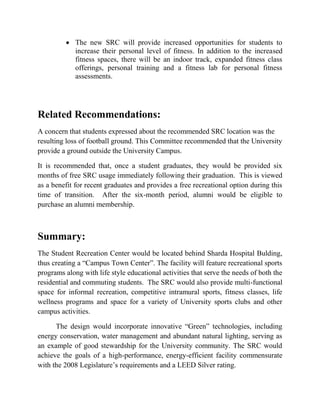  The new SRC will provide increased opportunities for students to
increase their personal level of fitness. In addition to the increased
fitness spaces, there will be an indoor track, expanded fitness class
offerings, personal training and a fitness lab for personal fitness
assessments.
Related Recommendations:
A concern that students expressed about the recommended SRC location was the
resulting loss of football ground. This Committee recommended that the University
provide a ground outside the University Campus.
It is recommended that, once a student graduates, they would be provided six
months of free SRC usage immediately following their graduation. This is viewed
as a benefit for recent graduates and provides a free recreational option during this
time of transition. After the six-month period, alumni would be eligible to
purchase an alumni membership.
Summary:
The Student Recreation Center would be located behind Sharda Hospital Bulding,
thus creating a “Campus Town Center”. The facility will feature recreational sports
programs along with life style educational activities that serve the needs of both the
residential and commuting students. The SRC would also provide multi-functional
space for informal recreation, competitive intramural sports, fitness classes, life
wellness programs and space for a variety of University sports clubs and other
campus activities.
The design would incorporate innovative “Green” technologies, including
energy conservation, water management and abundant natural lighting, serving as
an example of good stewardship for the University community. The SRC would
achieve the goals of a high-performance, energy-efficient facility commensurate
with the 2008 Legislature’s requirements and a LEED Silver rating.
 