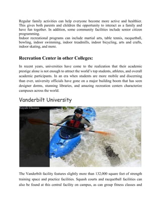 Regular family activities can help everyone become more active and healthier.
This gives both parents and children the opportunity to interact as a family and
have fun together. In addition, some community facilities include senior citizen
programming.
Indoor recreational programs can include martial arts, table tennis, racquetball,
bowling, indoor swimming, indoor treadmills, indoor bicycling, arts and crafts,
indoor skating, and more.
Recreation Center in other Colleges:
In recent years, universities have come to the realization that their academic
prestige alone is not enough to attract the world’s top students, athletes, and overall
academic participants. In an era when students are more mobile and discerning
than ever, university officials have gone on a major building boom that has seen
designer dorms, stunning libraries, and amazing recreation centers characterize
campuses across the world.
Vanderbilt University
The Vanderbilt facility features slightly more than 132,000 square feet of strength
training space and practice facilities. Squash courts and racquetball facilities can
also be found at this central facility on campus, as can group fitness classes and
 