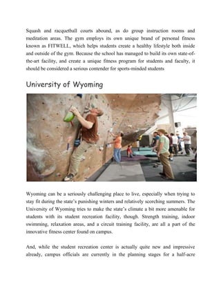 Squash and racquetball courts abound, as do group instruction rooms and
meditation areas. The gym employs its own unique brand of personal fitness
known as FITWELL, which helps students create a healthy lifestyle both inside
and outside of the gym. Because the school has managed to build its own state-of-
the-art facility, and create a unique fitness program for students and faculty, it
should be considered a serious contender for sports-minded students
University of Wyoming
Wyoming can be a seriously challenging place to live, especially when trying to
stay fit during the state’s punishing winters and relatively scorching summers. The
University of Wyoming tries to make the state’s climate a bit more amenable for
students with its student recreation facility, though. Strength training, indoor
swimming, relaxation areas, and a circuit training facility, are all a part of the
innovative fitness center found on campus.
And, while the student recreation center is actually quite new and impressive
already, campus officials are currently in the planning stages for a half-acre
 