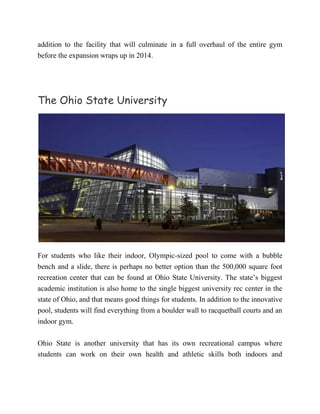 addition to the facility that will culminate in a full overhaul of the entire gym
before the expansion wraps up in 2014.
The Ohio State University
For students who like their indoor, Olympic-sized pool to come with a bubble
bench and a slide, there is perhaps no better option than the 500,000 square foot
recreation center that can be found at Ohio State University. The state’s biggest
academic institution is also home to the single biggest university rec center in the
state of Ohio, and that means good things for students. In addition to the innovative
pool, students will find everything from a boulder wall to racquetball courts and an
indoor gym.
Ohio State is another university that has its own recreational campus where
students can work on their own health and athletic skills both indoors and
 