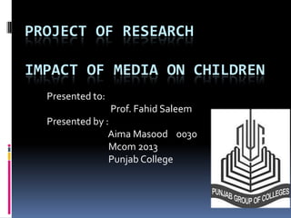 PROJECT OF RESEARCH

IMPACT OF MEDIA ON CHILDREN
  Presented to:
                  Prof. Fahid Saleem
  Presented by :
                Aima Masood 0030
                Mcom 2013
                Punjab College
 