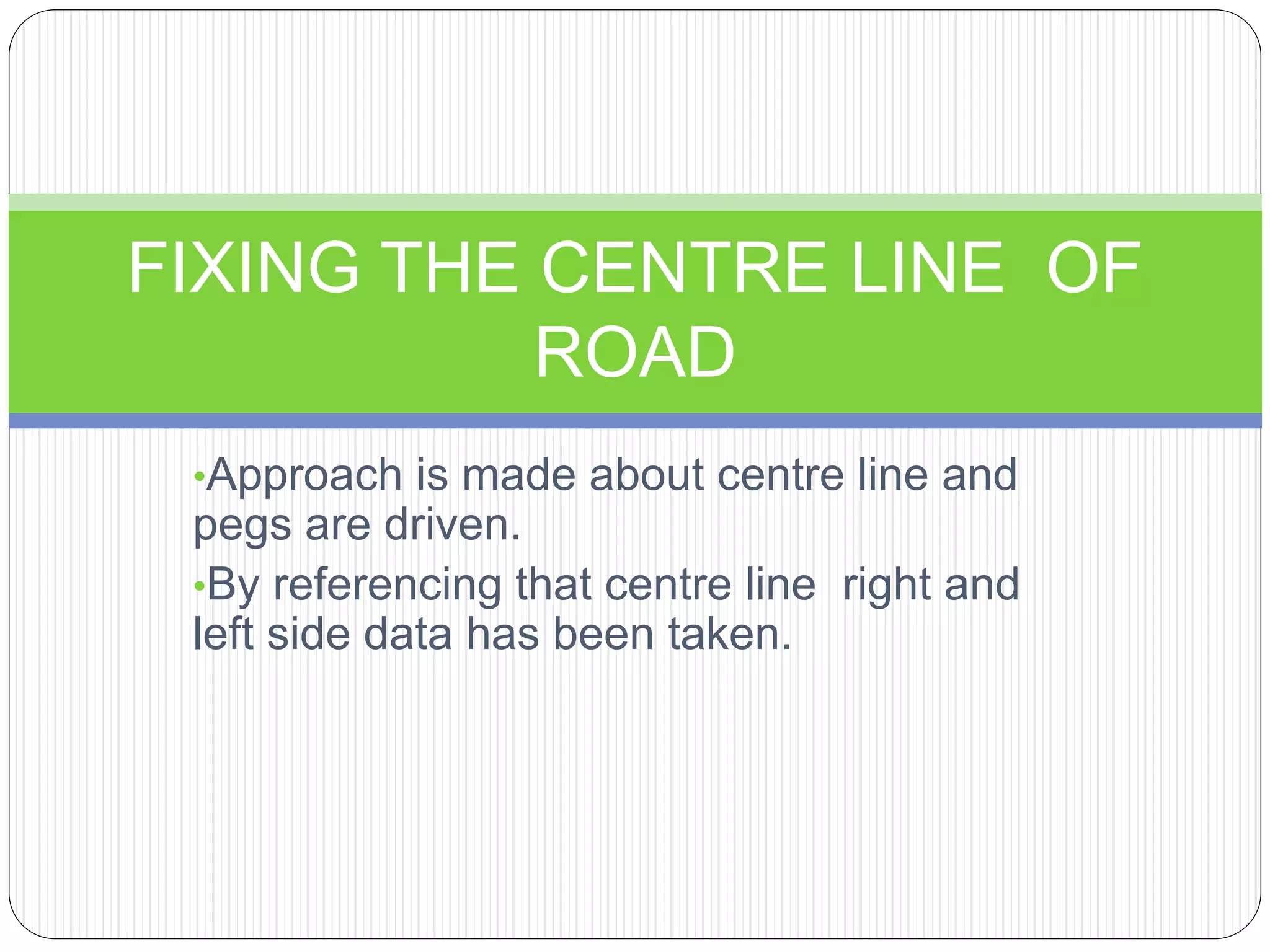 •Approach is made about centre line and
pegs are driven.
•By referencing that centre line right and
left side data has been taken.
FIXING THE CENTRE LINE OF
ROAD
 