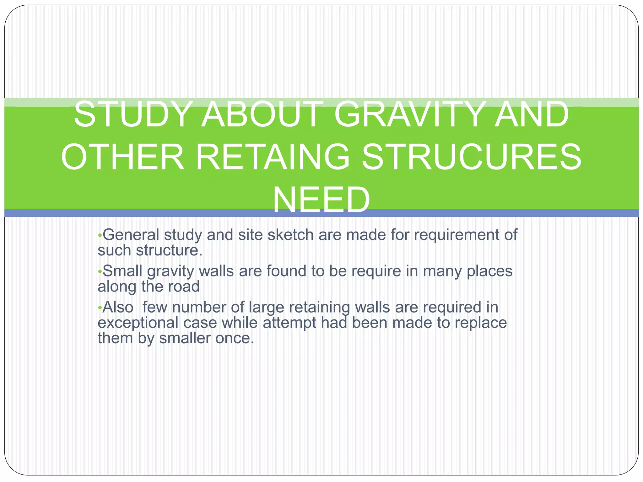 •General study and site sketch are made for requirement of
such structure.
•Small gravity walls are found to be require in many places
along the road
•Also few number of large retaining walls are required in
exceptional case while attempt had been made to replace
them by smaller once.
STUDY ABOUT GRAVITY AND
OTHER RETAING STRUCURES
NEED
 