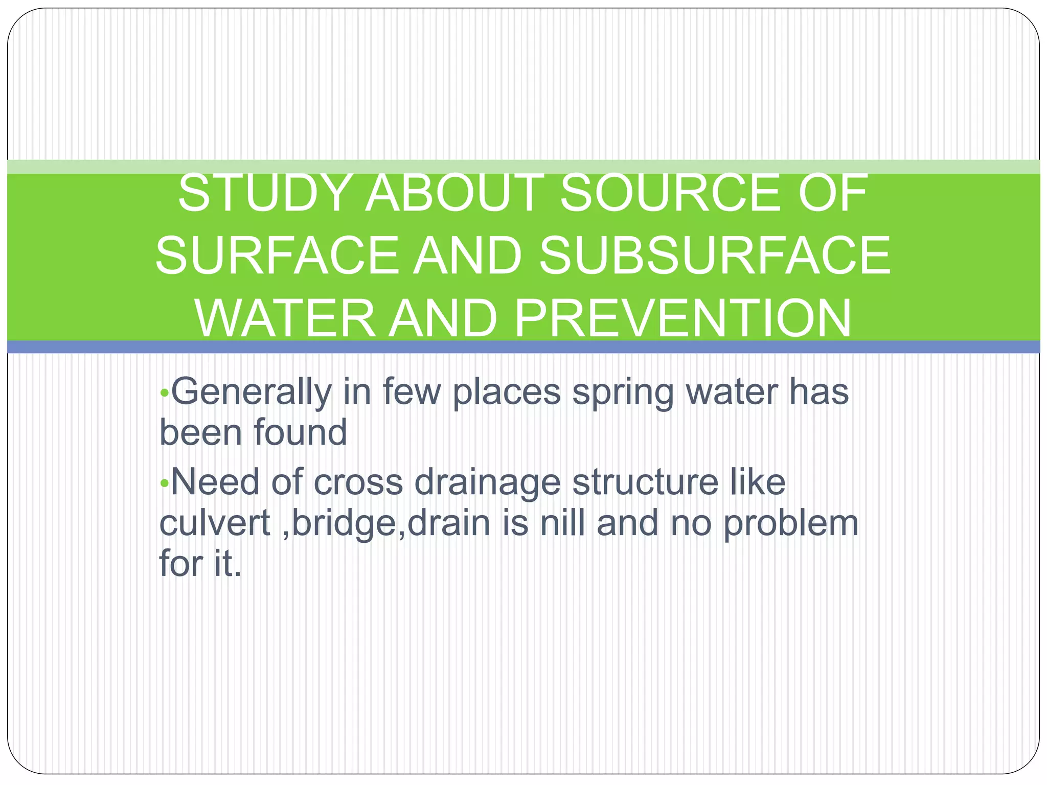 •Generally in few places spring water has
been found
•Need of cross drainage structure like
culvert ,bridge,drain is nill and no problem
for it.
STUDY ABOUT SOURCE OF
SURFACE AND SUBSURFACE
WATER AND PREVENTION
 