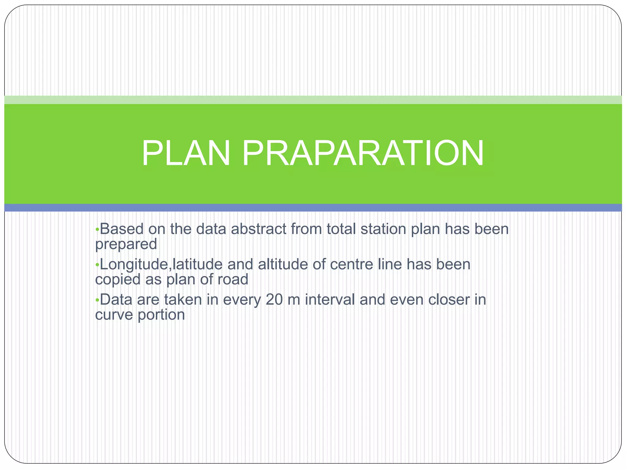 •Based on the data abstract from total station plan has been
prepared
•Longitude,latitude and altitude of centre line has been
copied as plan of road
•Data are taken in every 20 m interval and even closer in
curve portion
PLAN PRAPARATION
 