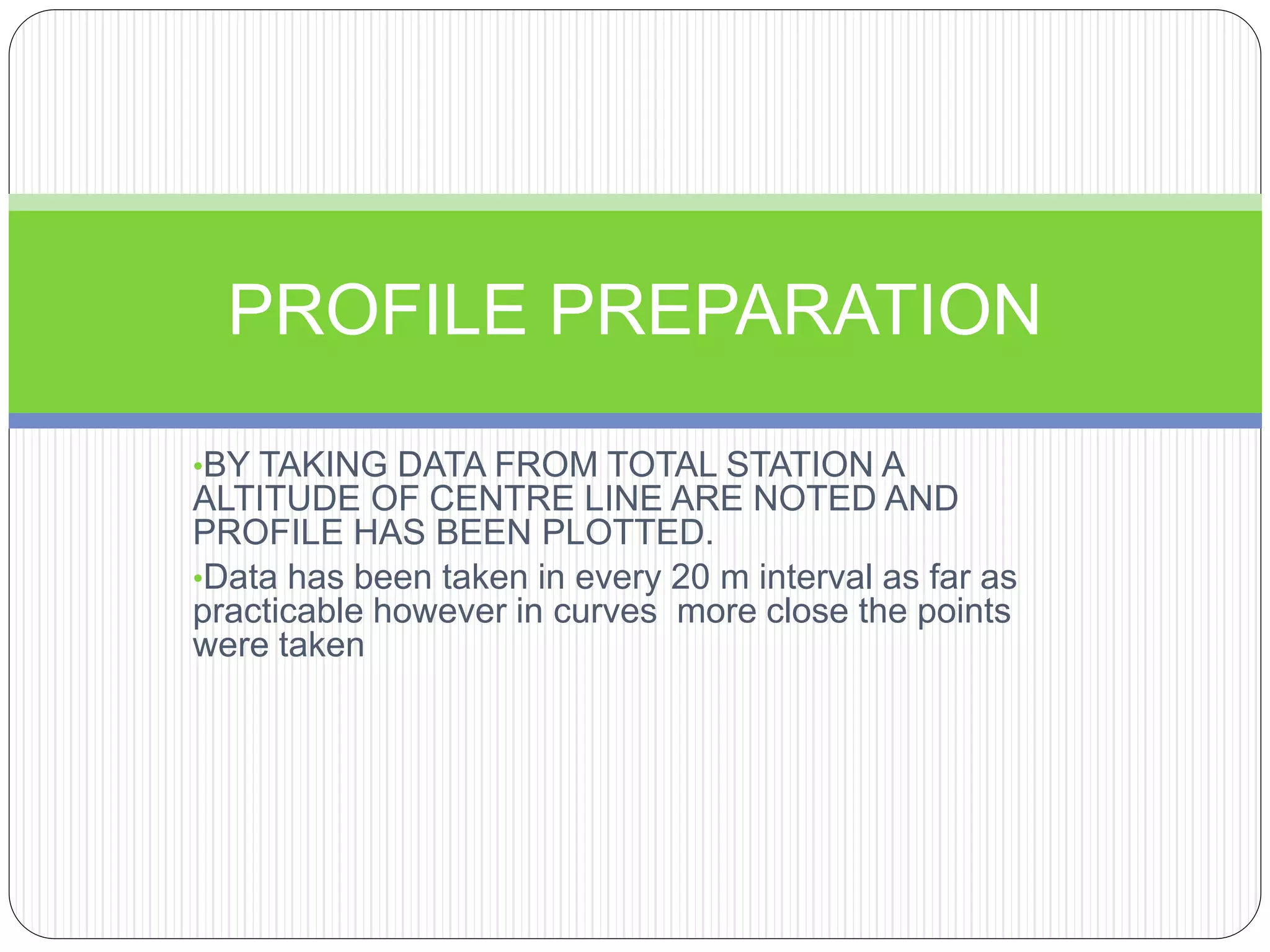 •BY TAKING DATA FROM TOTAL STATION A
ALTITUDE OF CENTRE LINE ARE NOTED AND
PROFILE HAS BEEN PLOTTED.
•Data has been taken in every 20 m interval as far as
practicable however in curves more close the points
were taken
PROFILE PREPARATION
 