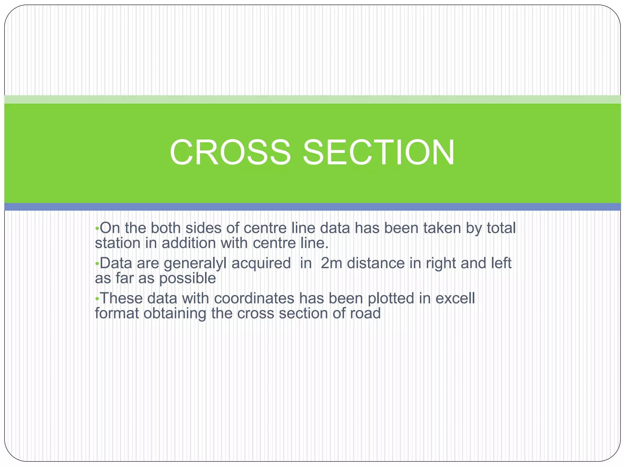 •On the both sides of centre line data has been taken by total
station in addition with centre line.
•Data are generalyl acquired in 2m distance in right and left
as far as possible
•These data with coordinates has been plotted in excell
format obtaining the cross section of road
CROSS SECTION
 