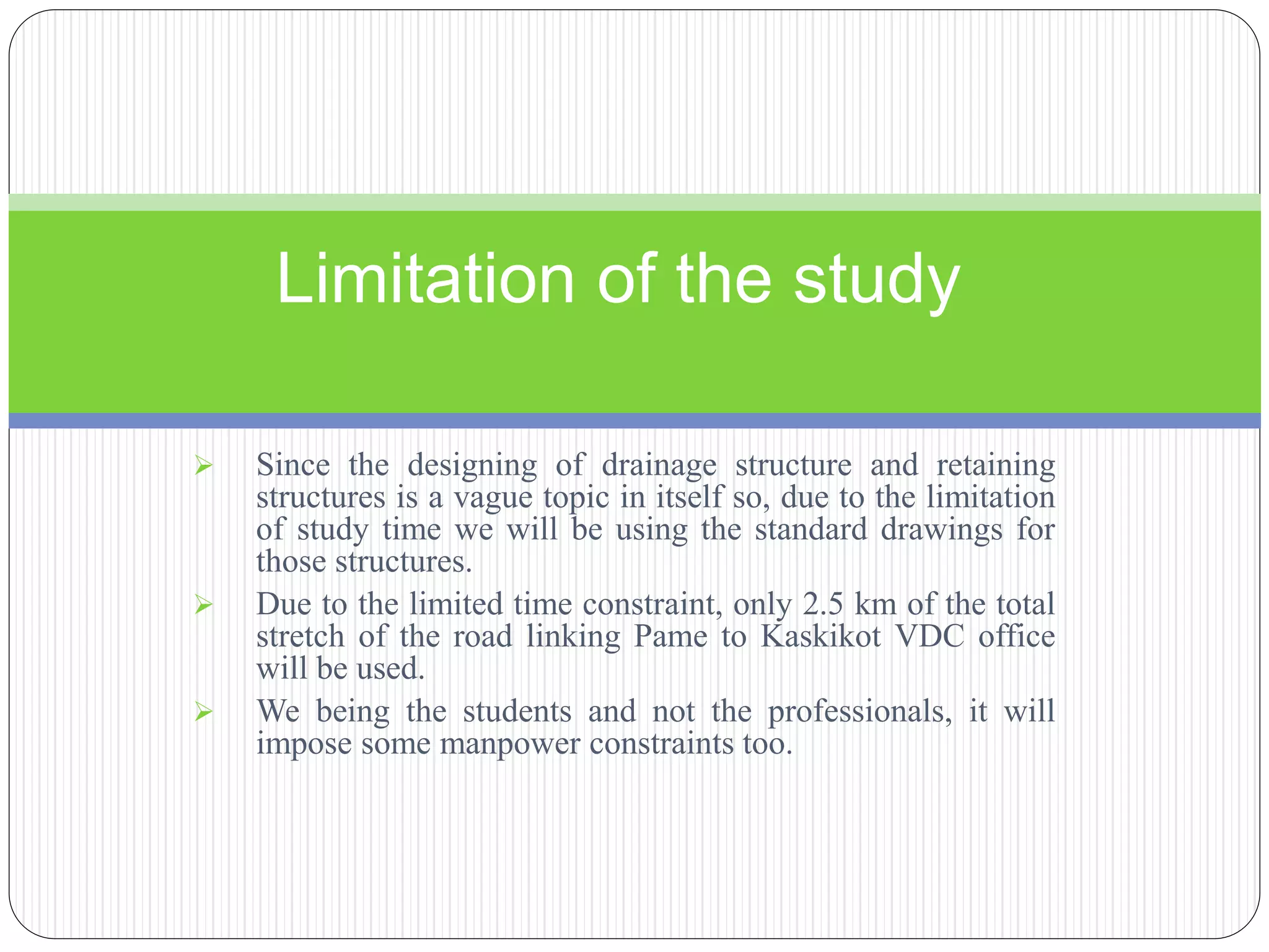  Since the designing of drainage structure and retaining
structures is a vague topic in itself so, due to the limitation
of study time we will be using the standard drawings for
those structures.
 Due to the limited time constraint, only 2.5 km of the total
stretch of the road linking Pame to Kaskikot VDC office
will be used.
 We being the students and not the professionals, it will
impose some manpower constraints too.
Limitation of the study
 