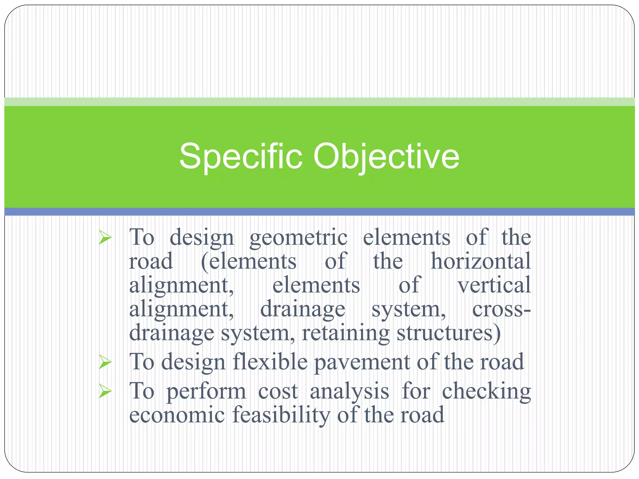  To design geometric elements of the
road (elements of the horizontal
alignment, elements of vertical
alignment, drainage system, cross-
drainage system, retaining structures)
 To design flexible pavement of the road
 To perform cost analysis for checking
economic feasibility of the road
Specific Objective
 