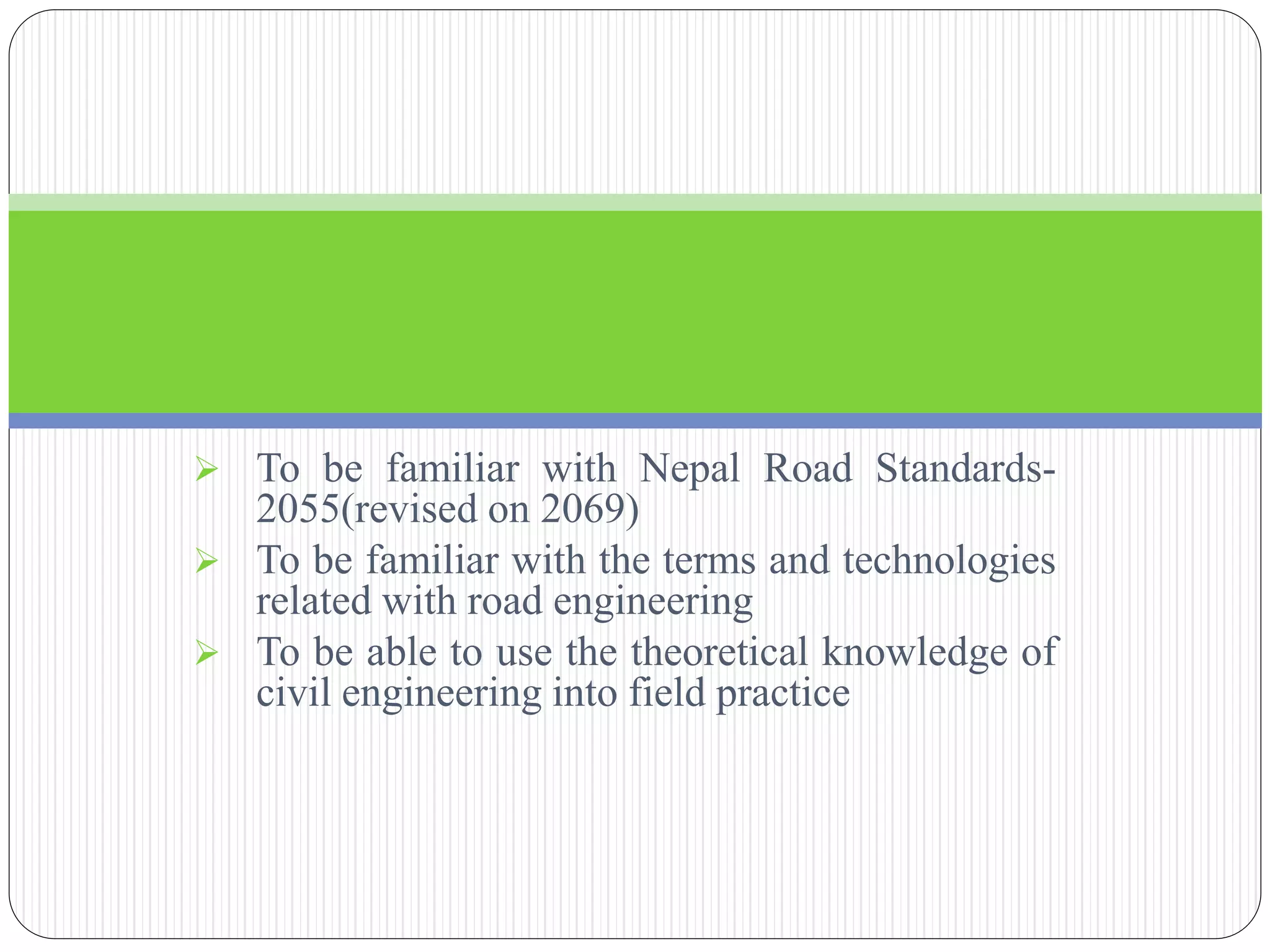  To be familiar with Nepal Road Standards-
2055(revised on 2069)
 To be familiar with the terms and technologies
related with road engineering
 To be able to use the theoretical knowledge of
civil engineering into field practice
 