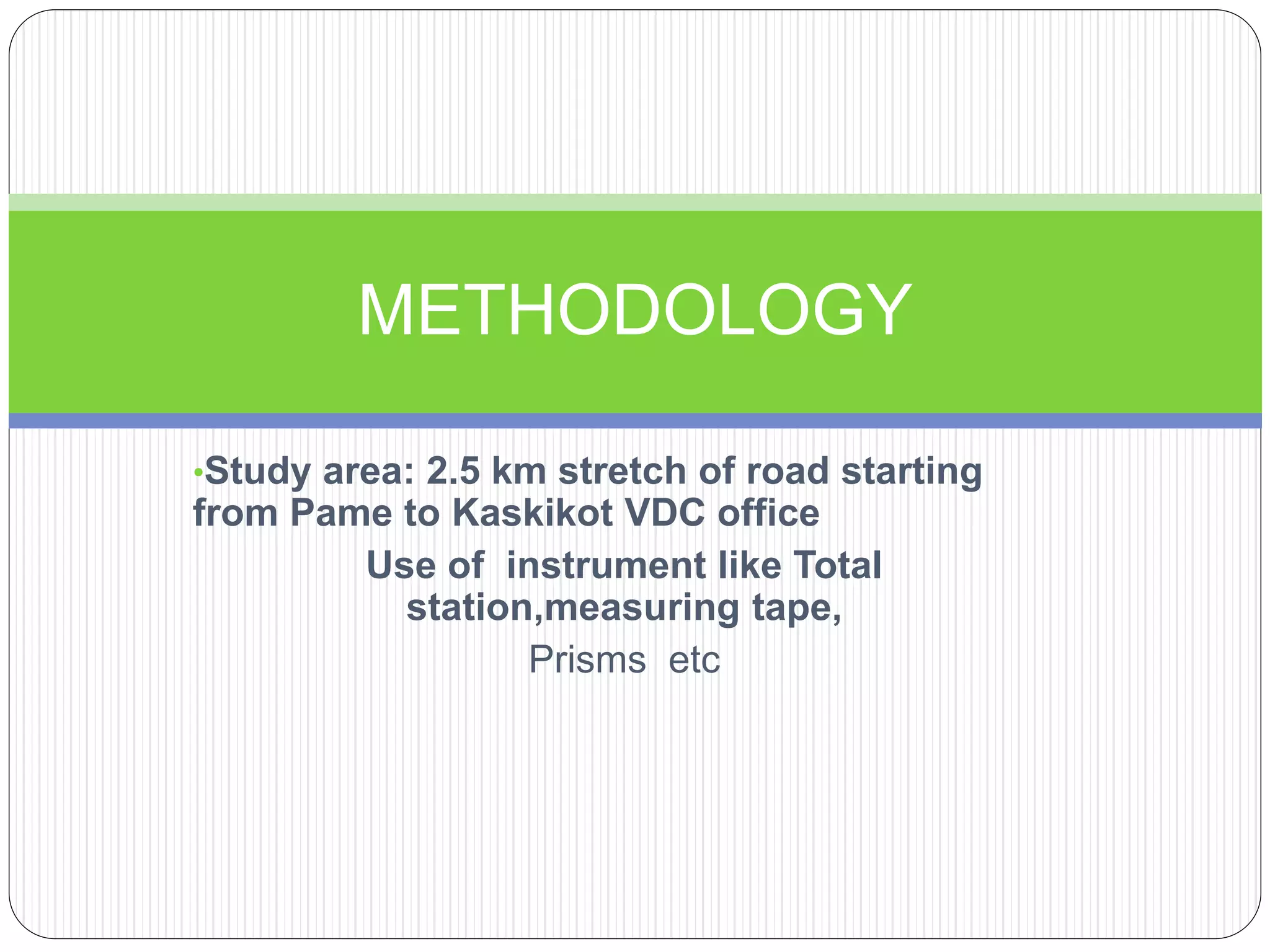 •Study area: 2.5 km stretch of road starting
from Pame to Kaskikot VDC office
Use of instrument like Total
station,measuring tape,
Prisms etc
METHODOLOGY
 