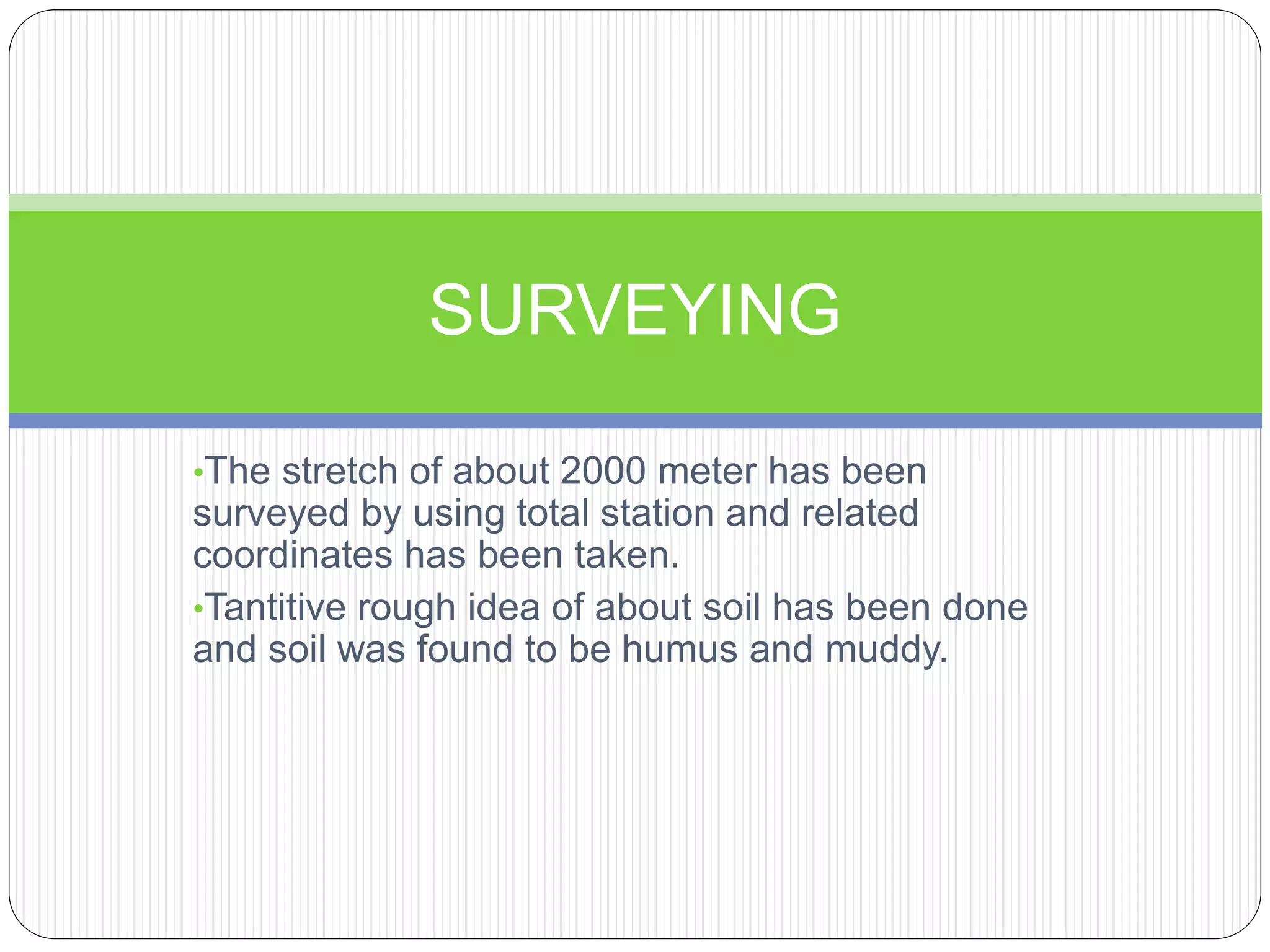 •The stretch of about 2000 meter has been
surveyed by using total station and related
coordinates has been taken.
•Tantitive rough idea of about soil has been done
and soil was found to be humus and muddy.
SURVEYING
 