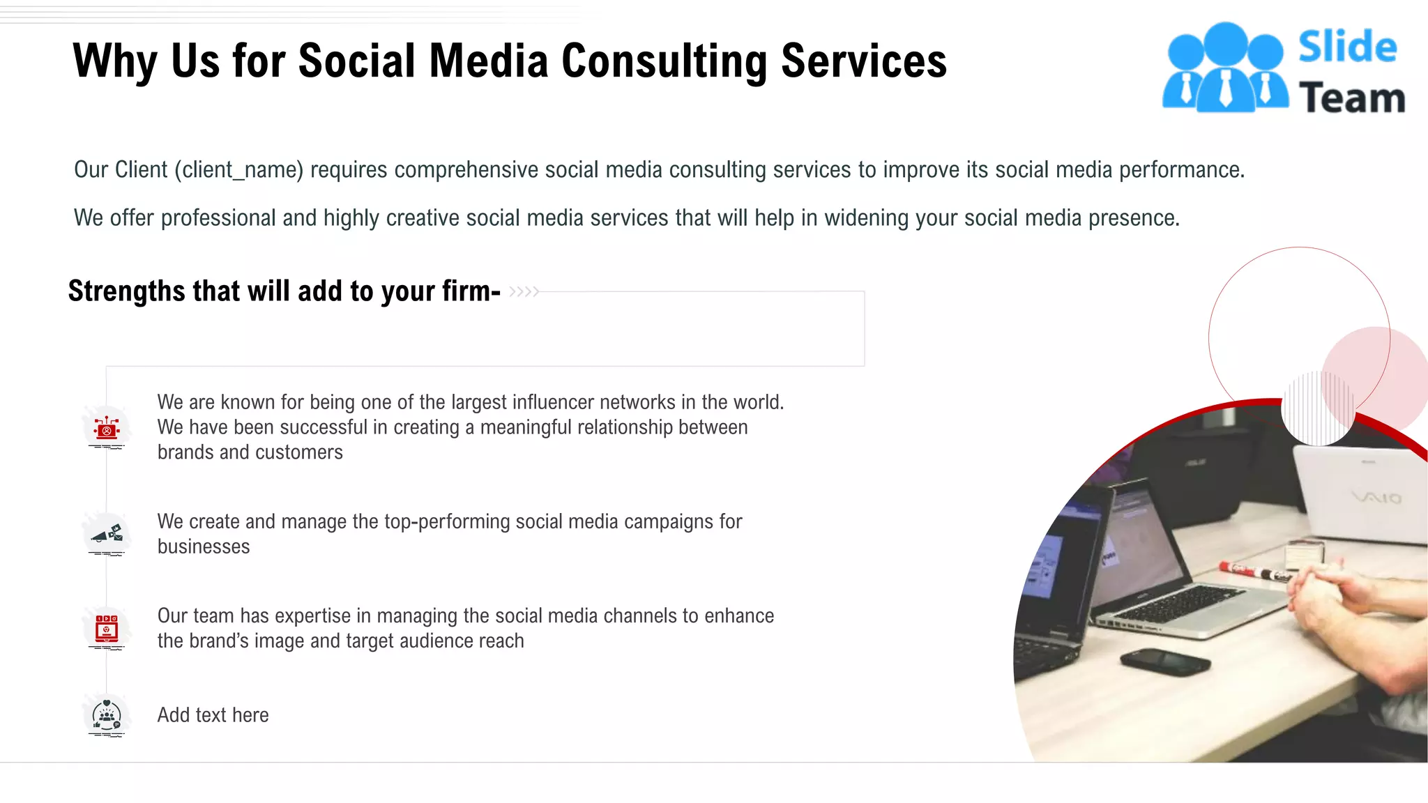 Why Us for Social Media Consulting Services
15
Our Client (client_name) requires comprehensive social media consulting services to improve its social media performance.
We offer professional and highly creative social media services that will help in widening your social media presence.
Strengths that will add to your firm-
We create and manage the top-performing social media campaigns for
businesses
Our team has expertise in managing the social media channels to enhance
the brand’s image and target audience reach
Add text here
We are known for being one of the largest influencer networks in the world.
We have been successful in creating a meaningful relationship between
brands and customers
 