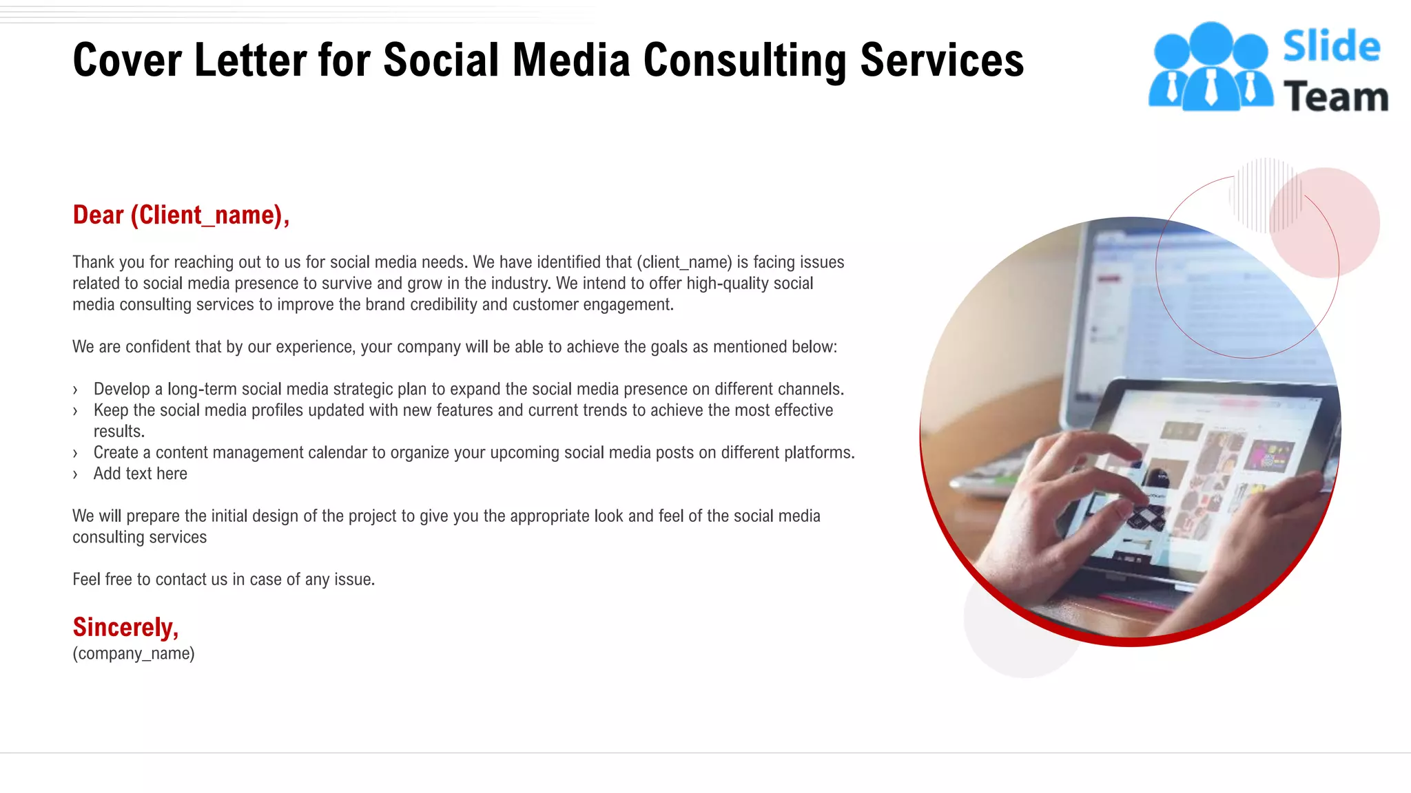 Cover Letter for Social Media Consulting Services
2
Dear (Client_name),
Thank you for reaching out to us for social media needs. We have identified that (client_name) is facing issues
related to social media presence to survive and grow in the industry. We intend to offer high-quality social
media consulting services to improve the brand credibility and customer engagement.
We are confident that by our experience, your company will be able to achieve the goals as mentioned below:
› Develop a long-term social media strategic plan to expand the social media presence on different channels.
› Keep the social media profiles updated with new features and current trends to achieve the most effective
results.
› Create a content management calendar to organize your upcoming social media posts on different platforms.
› Add text here
We will prepare the initial design of the project to give you the appropriate look and feel of the social media
consulting services
Feel free to contact us in case of any issue.
Sincerely,
(company_name)
 