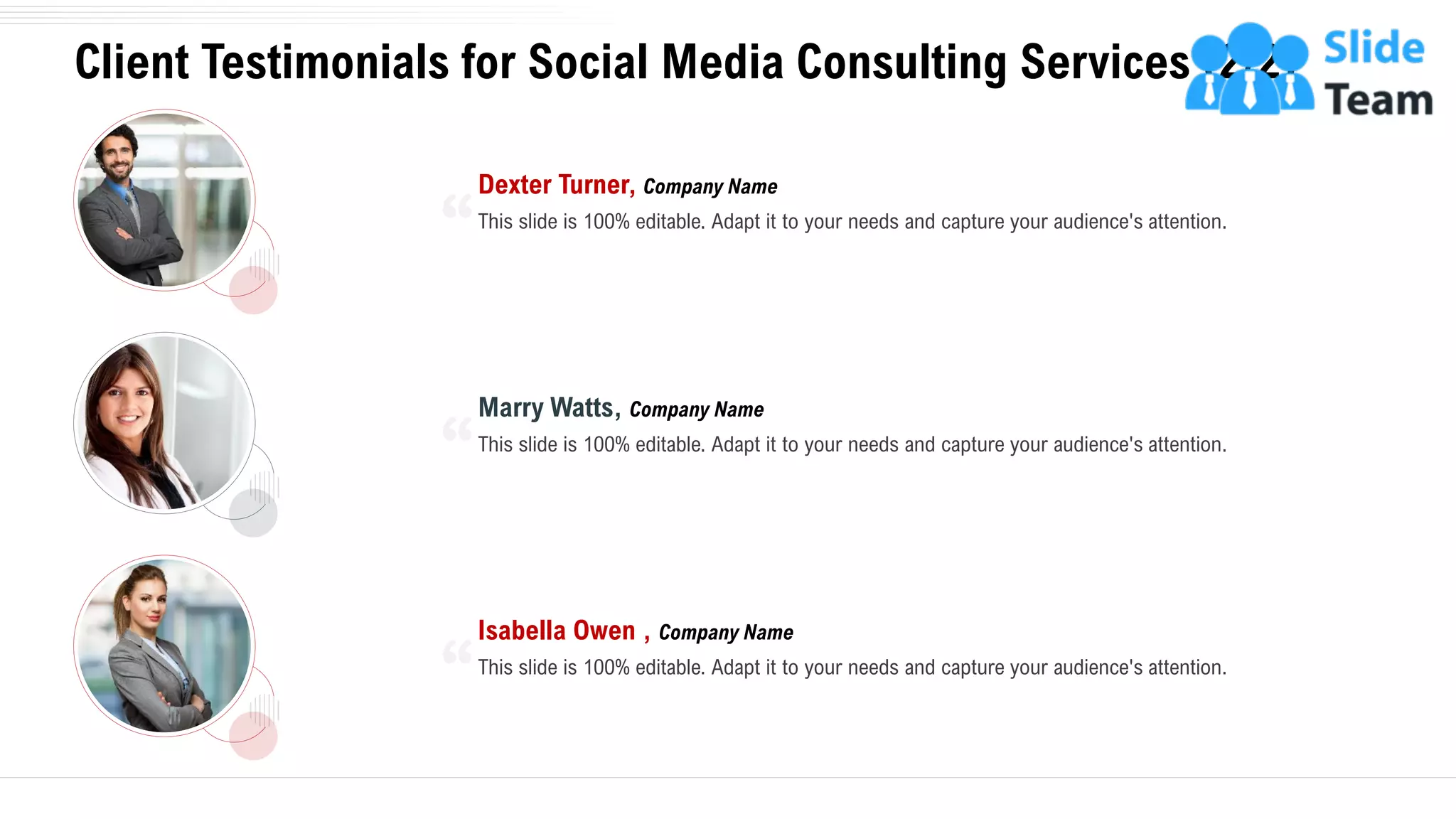 Client Testimonials for Social Media Consulting Services (2/2)
22
This slide is 100% editable. Adapt it to your needs and capture your audience's attention.
Dexter Turner, Company Name
This slide is 100% editable. Adapt it to your needs and capture your audience's attention.
Marry Watts, Company Name
This slide is 100% editable. Adapt it to your needs and capture your audience's attention.
Isabella Owen , Company Name
 