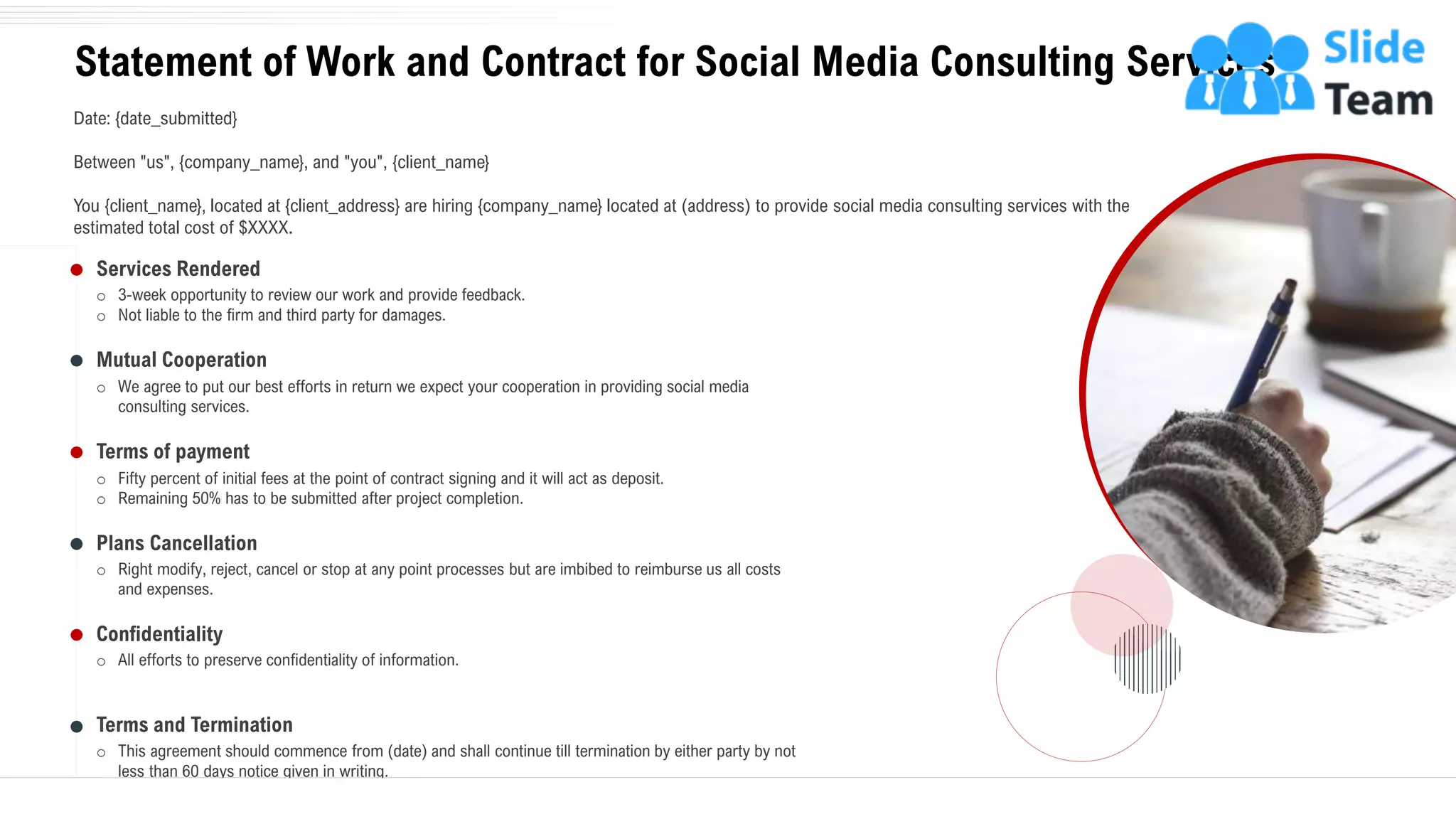 o 3-week opportunity to review our work and provide feedback.
o Not liable to the firm and third party for damages.
Services Rendered
o We agree to put our best efforts in return we expect your cooperation in providing social media
consulting services.
Mutual Cooperation
o Fifty percent of initial fees at the point of contract signing and it will act as deposit.
o Remaining 50% has to be submitted after project completion.
Terms of payment
o Right modify, reject, cancel or stop at any point processes but are imbibed to reimburse us all costs
and expenses.
Plans Cancellation
o All efforts to preserve confidentiality of information.
Confidentiality
o This agreement should commence from (date) and shall continue till termination by either party by not
less than 60 days notice given in writing.
Terms and Termination
Statement of Work and Contract for Social Media Consulting Services
25
Date: {date_submitted}
Between "us", {company_name}, and "you", {client_name}
You {client_name}, located at {client_address} are hiring {company_name} located at (address) to provide social media consulting services with the
estimated total cost of $XXXX.
 