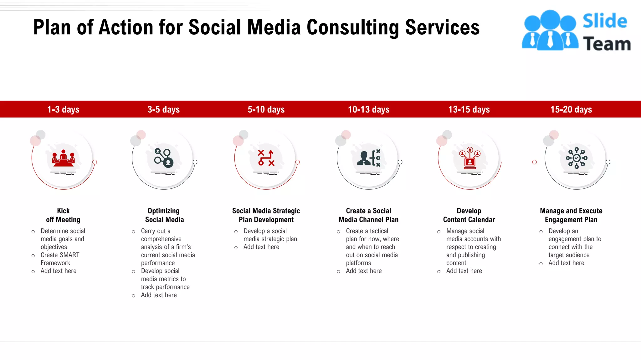 Plan of Action for Social Media Consulting Services
o Determine social
media goals and
objectives
o Create SMART
Framework
o Add text here
Kick
off Meeting
1-3 days
o Develop a social
media strategic plan
o Add text here
Social Media Strategic
Plan Development
5-10 days
o Manage social
media accounts with
respect to creating
and publishing
content
o Add text here
Develop
Content Calendar
13-15 days
o Carry out a
comprehensive
analysis of a firm’s
current social media
performance
o Develop social
media metrics to
track performance
o Add text here
Optimizing
Social Media
3-5 days
o Create a tactical
plan for how, where
and when to reach
out on social media
platforms
o Add text here
Create a Social
Media Channel Plan
10-13 days
o Develop an
engagement plan to
connect with the
target audience
o Add text here
Manage and Execute
Engagement Plan
15-20 days
7
 