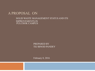 A PROPOSAL ON
SOLID WASTE MANAGEMENT STATUS AND ITS
IMPROVEMENTS IN
PULCHOK CAMPUS
PREPARED BY
TEJ BINOD PANDEY
February 8, 2016
 