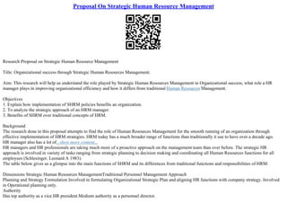 Proposal On Strategic Human Resource Management
Research Proposal on Strategic Human Resource Management
Title: Organizational success through Strategic Human Resources Management.
Aim: This research will help us understand the role played by Strategic Human Resources Management in Organizational success, what role a HR
manager plays in improving organizational efficiency and how it differs from traditional Human Resources Management.
Objectives
1. Explain how implementation of SHRM policies benefits an organization.
2. To analyze the strategic approach of an HRM manager.
3. Benefits of SHRM over traditional concepts of HRM.
Background
The research done in this proposal attempts to find the role of Human Resources Management for the smooth running of an organization through
effective implementation of HRM strategies. HRM today has a much broader range of functions than traditionally it use to have over a decade ago.
HR manager also has a lot of...show more content...
HR managers and HR professionals are taking much more of a proactive approach on the management team than ever before. The strategic HR
approach is involved in variety of tasks ranging from strategic planning to decision making and coordinating all Human Resources functions for all
employees (Schlesinger, Leonard A 1983).
The table below gives us a glimpse into the main functions of SHRM and its differences from traditional functions and responsibilities of HRM:
Dimensions Strategic Human Resources ManagementTraditional Personnel Management Approach
Planning and Strategy Formulation Involved in formulating Organizational Strategic Plan and aligning HR functions with company strategy. Involved
in Operational planning only.
Authority
Has top authority as a vice HR president.Medium authority as a personnel director.
 