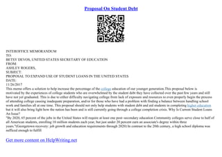Proposal On Student Debt
INTEROFFICE MEMORANDUM
TO:
BETSY DEVOS, UNITED STATES SECRETARY OF EDUCATION
FROM:
ASHLEY ROGERS,
SUBJECT:
PROPOSAL TO EXPAND USE OF STUDENT LOANS IN THE UNITED STATES
DATE:
11/26/2017
This memo offers a solution to help increase the percentage of the college education of our younger generation.This proposal below is
motivated by the experiences of college students who are overwhelmed by the student debt they have collected over the past few years and still
have not yet graduated. This is due to either difficulty navigating college from lack of exposure and resources to even properly begin the process
of attending college causing inadequate preparation, and/or for those who have had a problem with finding a balance between handling school
work and families all at one time. This proposal should not only help students with student debt and aid students in completing higher education
but it will also bring light how the nation has been and is still currently going through a college completion crisis. Why Is Current Student Loans
An Issue?
"By 2020, 65 percent of the jobs in the United States will require at least one post–secondary education Community colleges serve close to half of
all American students, enrolling 10 million students each year, but just under 20 percent earn an associate's degree within three
years."(Georgetown recovery: job growth and education requirements through 2020) In contrast to the 20th century, a high school diploma was
sufficed enough to fulfill
Get more content on HelpWriting.net
 