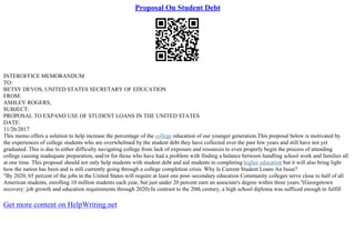 Proposal On Student Debt
INTEROFFICE MEMORANDUM
TO:
BETSY DEVOS, UNITED STATES SECRETARY OF EDUCATION
FROM:
ASHLEY ROGERS,
SUBJECT:
PROPOSAL TO EXPAND USE OF STUDENT LOANS IN THE UNITED STATES
DATE:
11/26/2017
This memo offers a solution to help increase the percentage of the college education of our younger generation.This proposal below is motivated by
the experiences of college students who are overwhelmed by the student debt they have collected over the past few years and still have not yet
graduated. This is due to either difficulty navigating college from lack of exposure and resources to even properly begin the process of attending
college causing inadequate preparation, and/or for those who have had a problem with finding a balance between handling school work and families all
at one time. This proposal should not only help students with student debt and aid students in completing higher education but it will also bring light
how the nation has been and is still currently going through a college completion crisis. Why Is Current Student Loans An Issue?
"By 2020, 65 percent of the jobs in the United States will require at least one post–secondary education Community colleges serve close to half of all
American students, enrolling 10 million students each year, but just under 20 percent earn an associate's degree within three years."(Georgetown
recovery: job growth and education requirements through 2020) In contrast to the 20th century, a high school diploma was sufficed enough to fulfill
Get more content on HelpWriting.net
 