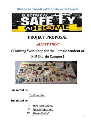 1
[Karakurum International University Skardu Campus]
PROJECT PROPOSAL
SAFETY FIRST
(Training Workshop for the Female Student of
KIU Skardu Campus)
Submitted to:
Sir ibrarkhan
Submitted by:
I. Syed Raza Abbas,
II. Muzahir Hussain,
III. Wazir Shahid
 