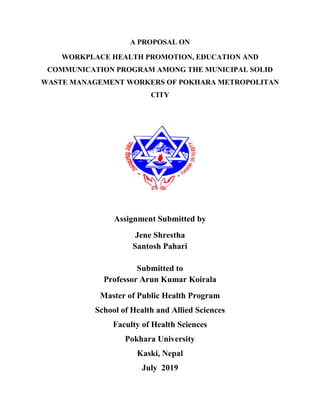 A PROPOSAL ON
WORKPLACE HEALTH PROMOTION, EDUCATION AND
COMMUNICATION PROGRAM AMONG THE MUNICIPAL SOLID
WASTE MANAGEMENT WORKERS OF POKHARA METROPOLITAN
CITY
Assignment Submitted by
Jene Shrestha
Santosh Pahari
Submitted to
Professor Arun Kumar Koirala
Master of Public Health Program
School of Health and Allied Sciences
Faculty of Health Sciences
Pokhara University
Kaski, Nepal
July 2019
 