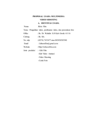 PROPOSAL USAHA MULTIMEDIA
VIDEO SHOOTING
A. IDENTITAS USAHA
Nama :Ririn Film
Tema : Pengeditan video, pembuatan video, dan percetakan foto
Office : Jln. Dr. Wahidin S.H Kab. Gresik 61116
Cabang : Jln. Kh.
No. telp : (0274) 7433477 atau 085858585580
Email : Litheonfilm@gmail.com
Website : Http://Litheonfilm.com
Jenis produksi : -Edit Film
-Edit Video Animasi
-Video Shooting
-Cetak Foto
 