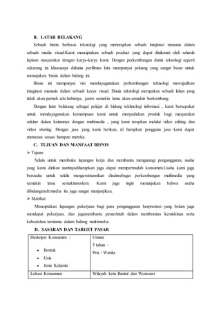 B. LATAR BELAKANG
Sebuah bisnis berbasis teknologi yang menerapkan sebuah imajinasi manusia dalam
sebuah media visual.Kami menciptakan sebuah product yang dapat dinikmati oleh seluruh
lapisan masyarakat dengan karya-karya kami. Dengan perkembangan dunia teknologi seperti
sekarang ini khususnya didunia perfilman kita mempunyai peluang yang sangat besar untuk
memajukan bisnis dalam bidang ini.
Bisnis ini mempunyai visi mendayagunakan perkembangan teknologi mewujudkan
imaginasi manusia dalam sebuah karya visual. Dunia teknologi merupakan sebuah lahan yang
tidak akan pernah ada habisnya, justru semakin lama akan semakin berkembang.
Dengan latar belakang sebagai pelajar di bidang tekhnologi informasi , kami bersepakat
untuk mendayagunakan kemampuan kami untuk menyediakan produk bagi masyarakat
sekitar dalam kaitannya dengan multimedia , yang kami terapkan melalui video editing dan
video shoting. Dengan jasa yang kami berikan, di harapkan pengguna jasa kami dapat
memesan sesuai harapan mereka.
C. TUJUAN DAN MANFAAT BISNIS
 Tujuan
Selain untuk membuka lapangan kerja dan membantu mengurangi pengangguran, usaha
yang kami dirikan nantinyadiharapkan juga dapat mempermudah konsumen.Usaha kami juga
berusaha untuk selalu mengexsistansikan disainsebagai perkembangan multimedia yang
semakin lama semakinmodern. Kami juga ingin menunjukan bahwa usaha
dibidangmultimedia itu juga sangat menjanjikan.
 Manfaat
Menciptakan lapangan pekerjaan bagi para pengangguran berprestasi yang belum juga
mendapat pekerjaan, dan jugamembantu pemerintah dalam membrantas kemiskinan serta
kebodohan terutama dalam bidang multimedia.
D. SASARAN DAN TARGET PASAR
Deskripsi Konsumen :
 Bentuk
 Usia
 Jenis Kelamin
Umum
5 tahun –
Pria / Wanita
Lokasi Konsumen Wilayah kota Bantul dan Wonosari
 