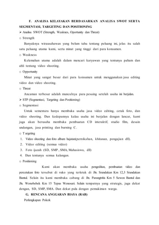 F. ANALISA KELAYAKAN BERDASARKAN ANALISA SWOT SERTA
SEGMENTASI, TARGETING DAN POSITIONING
 Analisa SWOT (Strength, Weaknes, Oportunity dan Threat)
o Strength
Banyaknya wirausahawan yang belum tahu tentang peluang ini, jelas itu salah
satu peluang utama kami, serta minat yang tinggi dari para konsumen.
o Weakness
Kelemahan utama adalah dalam mencari karyawan yang tentunya paham dan
ahli tentang video shooting.
o Opportunity
Minat yang sangat besar dari para konsumen untuk menggunakan jasa editing
video dan video shooting.
o Threat
Ancaman terbesar adalah munculnya para pesaing setelah usaha ini berjalan.
 STP (Segmentasi, Targeting dan Positioning)
o Segmentasi
Untuk sementara hanya membuka usaha jasa video editing, cetak foto, dan
video shooting. Dan kedepannya kalau usaha ini berjalan dengan lancar, kami
juga akan berusaha membuka pembuatan CD interaktif, studio film, desain
undangan, jasa printing dan burning C.
o T argeting
1. Video shooting dan foto album hajatan(pernikahan, khitanan, pengajian dll).
2. Video editing (semua video)
3. Foto ijazah (SD, SMP , SMA, Mahasiswa, dll)
4. Dan tentunya semua kalangan.
o Positioning
Kami akan membuka usaha pengeditan, pembuatan video dan
percetakan foto tersebut di ruko yang terletak di Jln. Srandakan Km 12,3 Srandakan
Bantul. Selain itu kami membuka cabang di Jln. Parangtritis Km 5 Sewon Bantul dan
Jln. Wonobebek Km 15 Tepus Wonosari. Selain tempatnya yang strategis, juga dekat
dengan, SD, SMP, SMA. Dan dekat pula dengan pemukiman warga.
G. RENCANA ANGGARAN BIAYA (RAB)
Perlengkapan Pokok
 